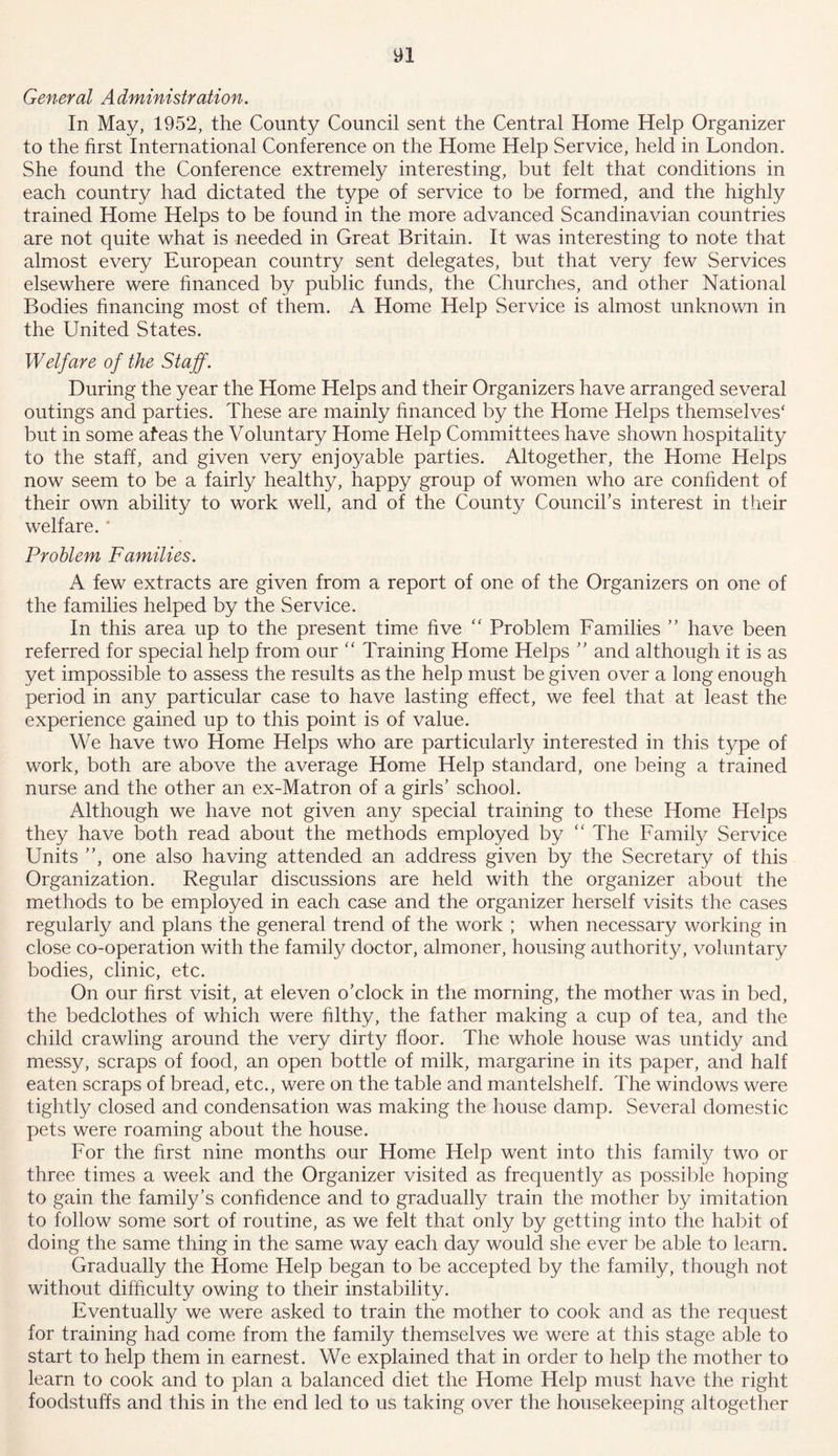 General Administration. In May, 1952, the County Council sent the Central Home Help Organizer to the first International Conference on the Home Help Service, held in London. She found the Conference extremely interesting, but felt that conditions in each country had dictated the type of service to be formed, and the highly trained Home Helps to be found in the more advanced Scandinavian countries are not quite what is needed in Great Britain. It was interesting to note that almost every European country sent delegates, but that very few Services elsewhere were financed by public funds, the Churches, and other National Bodies financing most of them. A Home Help Service is almost unknown in the United States. Welfare of the Staff. During the year the Home Helps and their Organizers have arranged several outings and parties. These are mainly financed by the Home Helps themselves' but in some afeas the Voluntary Home Help Committees have shown hospitality to the staff, and given very enjoyable parties. Altogether, the Home Helps now seem to be a fairly healthy, happy group of women who are confident of their own ability to work well, and of the County Councifs interest in their welfare. * Problem Families. A few extracts are given from a report of one of the Organizers on one of the families helped by the Service. In this area up to the present time five “ Problem Families ” have been referred for special help from our “ Training Home Helps ” and although it is as yet impossible to assess the results as the help must be given over a long enough period in any particular case to have lasting effect, we feel that at least the experience gained up to this point is of value. We have two Home Helps who are particularly interested in this type of work, both are above the average Home Help standard, one being a trained nurse and the other an ex-Matron of a girls’ school. Although we have not given any special training to these Home Helps they have both read about the methods employed by “ The Family Service Units ”, one also having attended an address given by the Secretary of this Organization. Regular discussions are held with the organizer about the methods to be employed in each case and the organizer herself visits the cases regularly and plans the general trend of the work ; when necessary working in close co-operation with the family doctor, almoner, housing authority, voluntary bodies, clinic, etc. On our first visit, at eleven o’clock in the morning, the mother was in bed, the bedclothes of which were filthy, the father making a cup of tea, and the child crawling around the very dirty floor. The whole house was untidy and messy, scraps of food, an open bottle of milk, margarine in its paper, and half eaten scraps of bread, etc., were on the table and mantelshelf. The windows were tightly closed and condensation was making the house damp. Several domestic pets were roaming about the house. For the first nine months our Home Help went into this family two or three times a week and the Organizer visited as frequently as possible hoping to gain the family’s confidence and to gradually train the mother by imitation to follow some sort of routine, as we felt that only by getting into the habit of doing the same thing in the same way each day would she ever be able to learn. Gradually the Home Help began to be accepted by the family, though not without difficulty owing to their instability. Eventually we were asked to train the mother to cook and as the request for training had come from the family themselves we were at this stage able to start to help them in earnest. We explained that in order to help the mother to learn to cook and to plan a balanced diet the Home Help must have the right foodstuffs and this in the end led to us taking over the housekeeping altogether