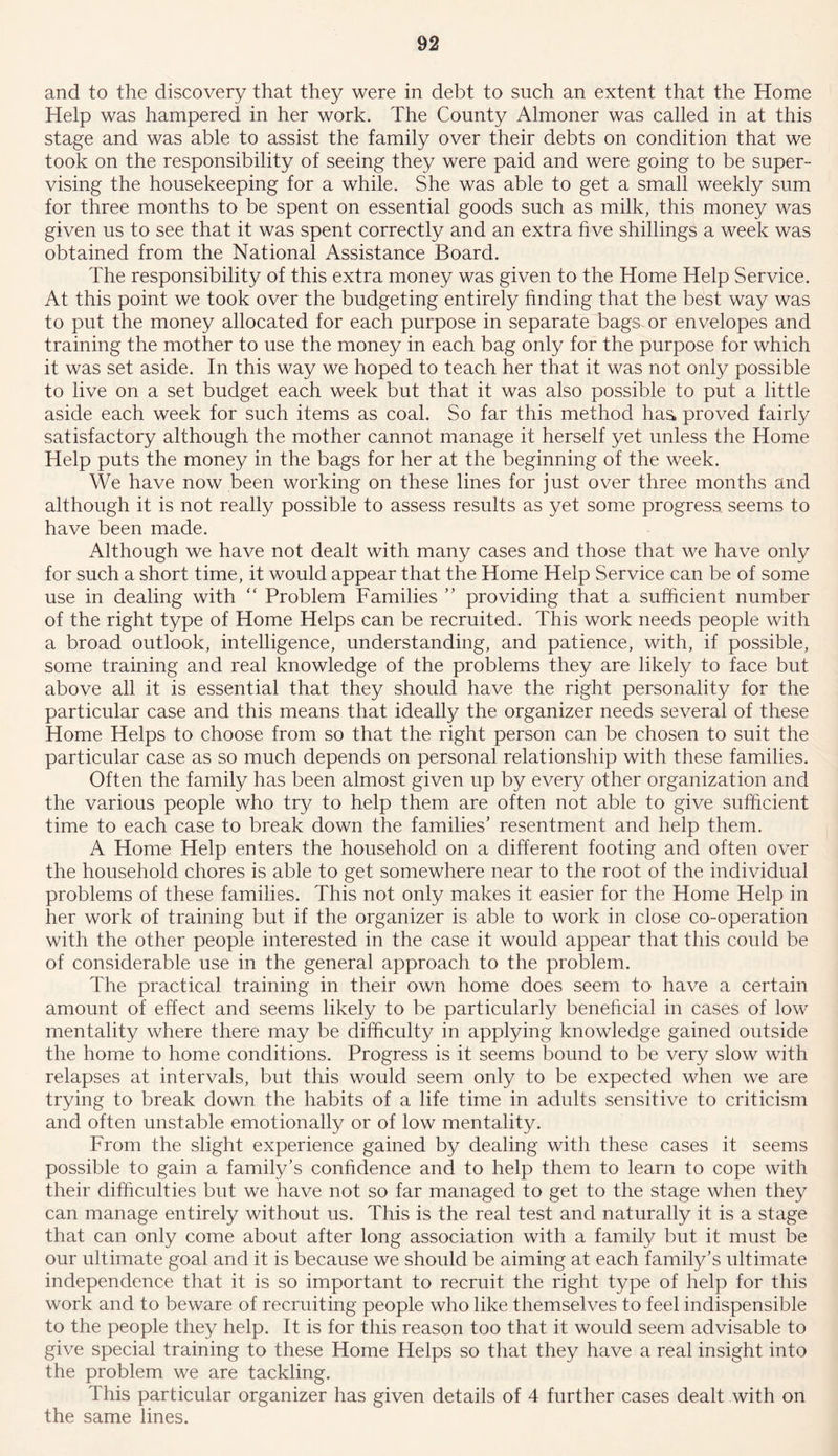 and to the discovery that they were in debt to such an extent that the Home Help was hampered in her work. The County Almoner was called in at this stage and was able to assist the family over their debts on condition that we took on the responsibility of seeing they were paid and were going to be super- vising the housekeeping for a while. She was able to get a small weekly sum for three months to be spent on essential goods such as milk, this money was given us to see that it was spent correctly and an extra five shillings a week was obtained from the National Assistance Board. The responsibility of this extra money was given to the Home Help Service. At this point we took over the budgeting entirely finding that the best way was to put the money allocated for each purpose in separate bags-or envelopes and training the mother to use the money in each bag only for the purpose for which it was set aside. In this way we hoped to teach her that it was not only possible to live on a set budget each week but that it was also possible to put a little aside each week for such items as coal. So far this method has proved fairly satisfactory although the mother cannot manage it herself yet unless the Home Help puts the money in the bags for her at the beginning of the week. We have now been working on these lines for just over three months and although it is not really possible to assess results as yet some progress seems to have been made. Although we have not dealt with many cases and those that we have only for such a short time, it would appear that the Home Help Service can be of some use in dealing with “ Problem Families ” providing that a sufficient number of the right type of Home Helps can be recruited. This work needs people with a broad outlook, intelligence, understanding, and patience, with, if possible, some training and real knowledge of the problems they are likely to face but above all it is essential that they should have the right personality for the particular case and this means that ideally the organizer needs several of these Home Helps to choose from so that the right person can be chosen to suit the particular case as so much depends on personal relationship with these families. Often the family has been almost given up by every other organization and the various people who try to help them are often not able to give sufficient time to each case to break down the families’ resentment and help them. A Home Help enters the household on a different footing and often over the household chores is able to get somewhere near to the root of the individual problems of these families. This not only makes it easier for the Home Help in her work of training but if the organizer is able to work in close co-operation with the other people interested in the case it would appear that this could be of considerable use in the general approach to the problem. The practical training in their own home does seem to have a certain amount of effect and seems likely to be particularly beneficial in cases of low mentality where there may be difficulty in applying knowledge gained outside the home to home conditions. Progress is it seems bound to be very slow with relapses at intervals, but this would seem only to be expected when we are trying to break down the habits of a life time in adults sensitive to criticism and often unstable emotionally or of low mentality. From the slight experience gained by dealing with these cases it seems possible to gain a family’s confidence and to help them to learn to cope with their difficulties but we have not so far managed to get to the stage when they can manage entirely without us. This is the real test and naturally it is a stage that can only come about after long association with a family but it must be our ultimate goal and it is because we should be aiming at each family’s ultimate independence that it is so important to recruit the right type of help for this work and to beware of recruiting people who like themselves to feel indispensible to the people they help. It is for this reason too that it would seem advisable to give special training to these Home Helps so that they have a real insight into the problem we are tackling. This particular organizer has given details of 4 further cases dealt with on the same lines.