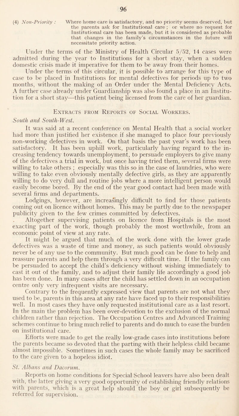 (4) Non-Priority : Where home care is satisfactory, and no priority seems deserved, but the parents ask for Institutional care ; or where no request for Institutional care has been made, but it is considered as probable that changes in the family’s circumstances in the future will necessitate priority action. Under the terms of the Ministry of Health Circular 5/52, 14 cases were admitted during the year to Institutions for a short stay, when a sudden domestic crisis made it imperative for them to be away from their homes. Under the terms of this circular, it is possible to arrange for this type of case to be placed in Institutions for mental defectives for periods up to two months, without the making of an Order under the Mental Deficiency Acts. A further case already under Guardianship was also found a place in an Institu- tion for a short stay—this patient being licensed from the care of her guardian. Extracts from Reports of Social Workers. South and South-West. It was said at a recent conference on Mental Health that a social worker had more than justified her existence if she managed to place four previously non-working defectives in work. On that basis the past year’s work has been satisfactory. It has been uphill work, particularly having regard to the in- creasing tendency towards unemployment, to persuade employers to give many of the defectives a trial in work, but once having tried them, several firms were willing to take others ; especially was this so in the case of laundries, who were willing to take even obviously mentally defective girls, as they are apparently willing to do very dull and routine jobs where a more intelligent person would easily become bored. By the end of the year good contact had been made with several firms and departments. Lodgings, however, are increasingly difficult to find for those patients coming out on licence without homes. This may be partly due to the newspaper publicity given to the few crimes committed by defectives. Altogether supervising patients on licence from Hospitals is the most exacting part of the work, though probably the most worthwhile, from an economic point of view at any rate. It might be argued that much of the work done with the lower grade defectives was a waste of time and money, as such patients would obviously never be of any use to the community. But much good can be done to help and reassure parents and help them through a very difficult time. If the family can be persuaded to accept the child’s deficiency without wishing immediately to cast it out of the family, and to adjust their family life accordingly a good job has been done. In many cases after the child has settled down in an occupation centre only very infrequent visits are necessary. Contrary to the frequently expressed view that parents are not what they used to be, parents in this area at any rate have faced up to their responsibilities well. In most cases they have only requested institutional care as a last resort. In the main the problem has been over-devotion to the exclusion of the normal children rather than rejection. The Occupation Centres and Advanced Training schemes continue to bring much relief to parents and do much to ease the burden on institutional care. Efforts were made to get the really low-grade cases into institutions before the parents became so devoted that the parting with their helpless child became almost impossible. Sometimes in such cases the whole family may be sacrificed to the care given to a hopeless idiot. St. Albans and Dacorum. Reports on home conditions for Special School leavers have also been dealt with, the latter giving a very good opportunity of establishing friendly relations with parents, which is a great help should the boy or girl subsequently be referred for supervision.