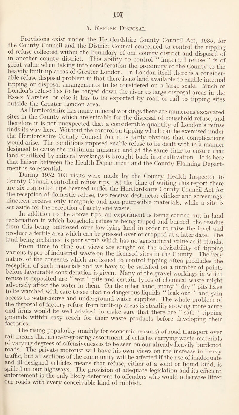 5. Refuse Disposal. Provisions exist under the Hertfordshire County Council Act, 1935, for the County Council and the District Council concerned to control the tipping of refuse collected within the boundary of one county district and disposed of in another county district. This ability to control “ imported refuse ” is of great value when taking into consideration the proximity of the County to the heavily built-up areas of Greater London. In London itself there is a consider- able refuse disposal problem in that there is no land available to enable internal tipping or disposal arrangements to be considered on a large scale. Much of London’s refuse has to be barged down the river to large disposal areas in the Essex Marshes, or else it has to be exported by road or rail to tipping sites outside the Greater London area. As Hertfordshire has many mineral workings there are numerous excavated sites in the County which are suitable for the disposal of household refuse, and therefore it is not unexpected that a considerable Quantity of London s refuse finds its way here. Without the control on tipping which can be exercised under the Hertfordshire County Council Act it is fairly obvious that complications would arise. The conditions imposed enable refuse to be dealt with in a manner designed to cause the minimum nuisance and at the same time to ensure that land sterilized by mineral workings is brought back into cultivation. It is here that liaison between the Health Department and the County Planning Depart- ment is so essential. During 1952 303 visits were made by the County Health Inspector to County Council controlled refuse tips. At the time of writing this report there are six controlled tips licensed under the Hertfordshire County Council Act for the reception of domestic refuse, two receive destructor clinker and screenings, nineteen receive only inorganic and non-putrescible materials, while a site is set aside for the reception of acetylene waste. In addition to the above tips, an experiment is being carried out in land reclamation in which household refuse is being tipped and burned, the residue from this being bulldozed over low-lying land in order to raise the level and produce a fertile area which can be grassed over or cropped at a later date. The land being reclaimed is poor scrub which has no agricultural value as it stands. From time to time our views are sought on the advisability of tipping various types of industrial waste on the licensed sites in the County. The very nature of the consents which are issued to control tipping often precludes the reception of such materials and we have to be satisfied on a number of points before favourable consideration is given. Many of the gravel workings in which refuse is deposited are “ wet ” pits and certain types of chemical waste might adversely affect the water in them. On the other hand, many “ dry ” pits have to be watched with care to see that no dangerous liquids “ leak out ” and gain access to watercourse and underground water supplies. The whole problem of the disposal of factory refuse from built-up areas is steadily growing more acute and firms would be well advised to make sure that there are “ safe ” tipping grounds within easy reach for their waste products before developing their factories. The rising popularity (mainly for economic reasons) of road transport over rail means that an ever-growing assortment of vehicles carrying waste materials of varying degrees of offensiveness is to be seen on our already heavily burdened roads. The private motorist will have his own views on the increase in heavy traffic, but all sections of the community will be affected if the use of inadequate and ill-designed vehicles means that refuse, either of a solid or liquid kind, is spilled on our highways. The provision of adequate legislation and its efficient enforcement is the only likely deterrent to offenders who would otherwise litter our roads with every conceivable kind of rubbish.