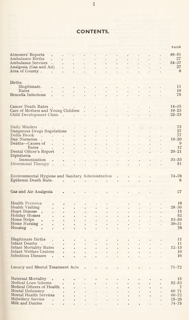 CONTENTS. PAGE Almoners’ Reports ........... 48-51 Ambulance Births ........... 27 Ambulance Services ........... 34-37 Analgesia (Gas and Air) .......... 27 Area of County ............ 8 Births Illegitimate. ........... 11 Rates ............ 10 Brucella Infections ........... 75 Cancer Death Rates .......... 14-15 Care of Mothers and Young Children ....... 19-23 Child Development Clinic .......... 22-23 Daily Minders ............ 73 Dangerous Drugs Regulations ........ 27 Dollis Brook ............ 77 Day Nurseries ............ 19-20 Deaths—Causes of .......... 9 Rates ............ 12 Dental Officer’s Report .......... 20-21 Diphtheria Immunization ........... 31-33 Diversional Therapy ........... 51 Environmental Hygiene and Sanitary Administration .... 74-78 Epidemic Death Rate. ......... 8 Gas and Air Analgesia .......... 27 Health Premises ........... 18 Health Visiting ........... 28-30 Heart Disease ............ 15 Holiday Homes ........... 52 Home Helps ............ 53-59 Home Nursing ............ 30-31 Housing ............ 78 Illegitimate Births ........... 11 Infant Deaths ............ 11 Infant Mortality Rates . . . . . . . . . . 12-13 Infant Welfare Centres .......... 19 Infectious Diseases ........... 16 Lunacy and Mental Treatment Acts ........ 71-72 Maternal Mortality ........... 15 Medical Loan Scheme .......... 52-53 Medical Officers of Health .......... 7 Mental Deficiency . . . . . . . . . . . 60 71 Mental Health Services .......... 60-72 Midwifery Service ........ . 25-28 Milk and Dairies ..... ..... 74-75