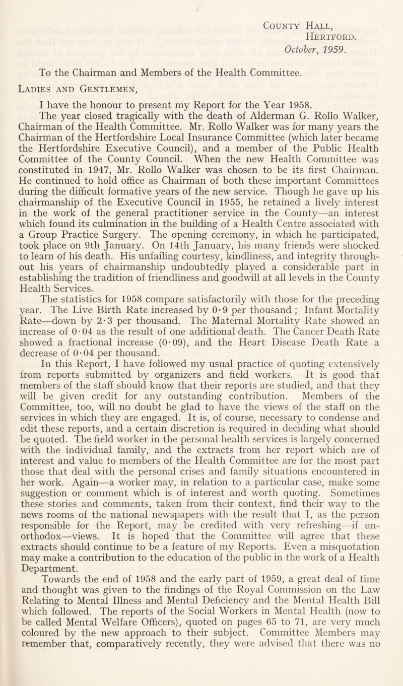 Hertford. October, 1959. To the Chairman and Members of the Health Committee. Ladies and Gentlemen, I have the honour to present my Report for the Year 1958. The year closed tragically with the death of Alderman G. Rollo Walker, Chairman of the Health Committee. Mr. Rollo Walker was for many years the Chairman of the Hertfordshire Local Insurance Committee (which later became the Hertfordshire Executive Council), and a member of the Public Health Committee of the County Council. When the new Health Committee was constituted in 1947, Mr. Rollo Walker was chosen to be its first Chairman. He continued to hold office as Chairman of both these important Committees during the difficult formative years of the new service. Though he gave up his chairmanship of the Executive Council in 1955, he retained a lively interest in the work of the general practitioner service in the County—an interest which found its culmination in the building of a Health Centre associated with a Group Practice Surgery. The opening ceremony, in which he participated, took place on 9th January. On 14th January, his many friends were shocked to learn of his death. His unfailing courtesy, kindliness, and integrity through- out his years of chairmanship undoubtedly played a considerable part in establishing the tradition of friendliness and goodwill at all levels in the County Health Services. The statistics for 1958 compare satisfactorily with those for the preceding year. The Live Birth Rate increased by 0-9 per thousand ; Infant Mortality Rate—down by 2-3 per thousand. The Maternal Mortality Rate showed an increase of 0-04 as the result of one additional death. The Cancer Death Rate showed a fractional increase (0*09), and the Heart Disease Death Rate a decrease of 0-04 per thousand. In this Report, I have followed my usual practice of quoting extensively from reports submitted by organizers and field workers. It is good that members of the staff should know that their reports are studied, and that they will be given credit for any outstanding contribution. Members of the Committee, too, will no doubt be glad to have the views of the staff on the services in which they are engaged. It is, of course, necessary to condense and edit these reports, and a certain discretion is required in deciding what should be quoted. The field worker in the personal health services is largely concerned with the individual family, and the extracts from her report which are of interest and value to members of the Health Committee are for the most part those that deal with the personal crises and family situations encountered in her work. Again—a worker may, in relation to a particular case, make some suggestion or comment which is of interest and worth quoting. Sometimes these stories and comments, taken from their context, find their way to the news rooms of the national newspapers with the result that I, as the person responsible for the Report, may be credited with very refreshing—if un- orthodox—views. It is hoped that the Committee will agree that these extracts should continue to be a feature of my Reports. Even a misquotation may make a contribution to the education of the public in the work of a Health Department. Towards the end of 1958 and the early part of 1959, a great deal of time and thought was given to the findings of the Royal Commission on the Law Relating to Mental Illness and Mental Deficiency and the Mental Health Bill which followed. The reports of the Social Workers in Mental Health (now to be called Mental Welfare Officers), quoted on pages 65 to 71, are very much coloured by the new approach to their subject. Committee Members may remember that, comparatively recently, they were advised that there was no