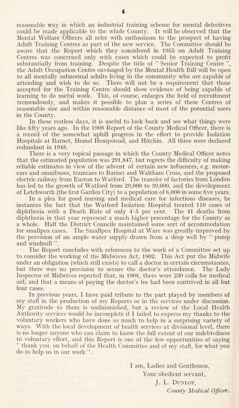 reasonable way in which an industrial training scheme for mental defectives could be made applicable to the whole County. It will be observed that the Mental Welfare Officers all refer with enthusiasm to the prospect of having Adult Training Centres as part of the new service. The Committee should be aware that the Report which they considered in 1955 on Adult Training Centres was concerned only with cases which could be expected to profit substantially from training. Despite the title of “ Senior Training Centre ”, the Adult Occupation Centre envisaged by the Mental Health Bill will be open to all mentally subnormal adults living in the community who are capable of attending and wish to do so. There will not be a requirement that those accepted for the Training Centre should show evidence of being capable of learning to do useful work. This, of course, enlarges the field of recruitment tremendously, and makes it possible to plan a series of these Centres of reasonable size and within reasonable distance of most of the potential users in the County. In these restless days, it is useful to look back and see what things were like fifty years ago. In the 1908 Report of the County Medical Officer, there is a record of the somewhat uphill progress in the effort to provide Isolation Hospitals at Barnet, Hemel Hempstead, and Hitchin. All three were declared redundant in 1948. There is a very topical passage in which the County Medical Officer notes that the estimated population was 291,847, but regrets the difficulty of making reliable estimates in view of the advent of certain new influences, e.g. motor- cars and omnibuses, tramcars to Barnet and Waltham Cross, and the proposed electric railway from Euston to Watford. The transfer of factories from London has led to the growth of Watford from 29,000 to 39,000, and the development of Letchworth (the first Garden City) to a population of 6,000 in some five years. In a plea for good nursing and medical care for infectious diseases, he instances the fact that the Watford Isolation Hospital treated 110 cases of diphtheria with a Death Rate of only 4-5 per cent. The 41 deaths from diphtheria in that year represent a much higher percentage for the County as a whole. Half the District Councils maintained some sort of accommodation for smallpox cases. The Smallpox Hospital at Ware was greatly improved by the provision of an ample water supply drawn from a deep well by “ pump and windmill The Report concludes with references to the work of a Committee set up to consider the working of the Midwives Act, 1902. This Act put the Midwife under an obligation (which still exists) to call a doctor in certain circumstances, but there was no provision to secure the doctor’s attendance. The Lady Inspector of Midwives reported that, in 1908, there were 230 calls for medical aid, and that a means of paying the doctor’s fee had been contrived in all but four cases. In previous years, I have paid tribute to the part played by members of my staff in the production of my Reports or in the services under discussion. My gratitude to them is undiminished, but a review of the Local Health Authority services would be incomplete if I failed to express my thanks to the voluntary workers who have done so much to help in a surprising variety of ways. With the local development of health services at divisional level, there is no longer anyone who can claim to know the full extent of our indebtedness to voluntary effort, and this Report is one of the few opportunities of saying “ thank you, on behalf of the Health Committee and of my staff, for what you do to help us in our work ”, I am, Ladies and Gentlemen, Your obedient servant, J. L. Dunlop, County Medical Officer.