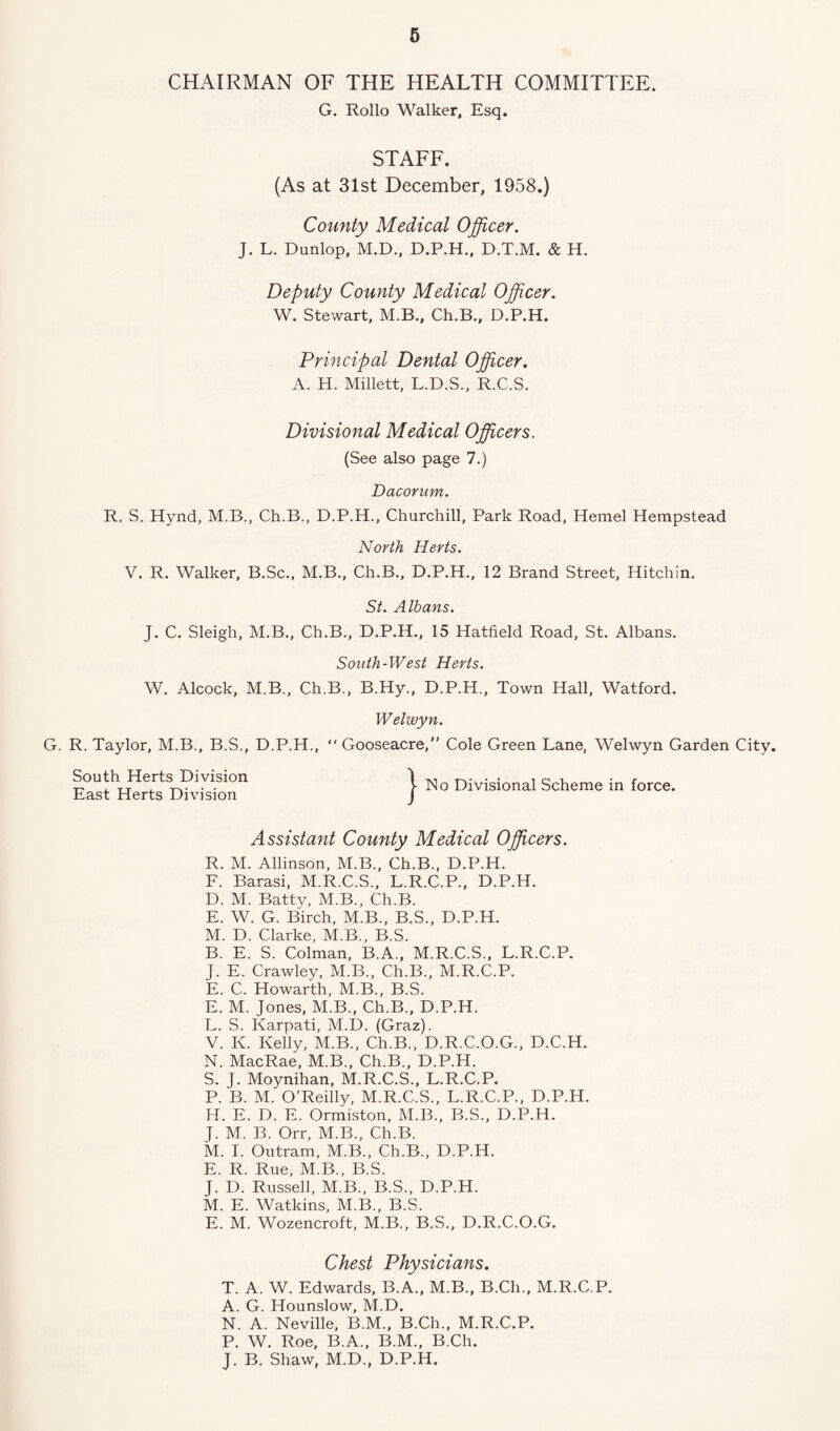 CHAIRMAN OF THE HEALTH COMMITTEE. G. Rollo Walker, Esq. STAFF. (As at 31st December, 1958.) County Medical Officer. J. L. Dunlop, M.D., D.P.H., D.T.M. & H. Deputy County Medical Officer. W. Stewart, M.B., Ch.B., D.P.H. Principal Dental Officer. A. H. Millett, L.D.S., R.C.S. Divisional Medical Officers. (See also page 7.) Dacorum. R. S. Hynd, M.B., Ch.B., D.P.H., Churchill, Park Road, Hemel Hempstead North Herts. V. R. Walker, B.Sc., M.B., Ch.B., D.P.H., 12 Brand Street, Hitchin. St. Albans. J. C. Sleigh, M.B., Ch.B., D.P.H., 15 Hatfield Road, St. Albans. South-West Herts. W. Alcock, M.B., Ch.B., B.Hy., D.P.H., Town Hall, Watford. Welwyn. G. R. Taylor, M.B., B.S., D.P.H., “ Gooseacre,” Cole Green Lane, Welwyn Garden City. South Herts Division East Herts Division j- No Divisional Scheme in force. Assistant County Medical Officers. R. M. Allinson, M.B., Ch.B., D.P.H. F. Barasi, M.R.C.S., L.R.C.P., D.P.H. D. M. Batty, M.B., Ch.B. E. W. G. Birch, M.B., B.S., D.P.H. M. D. Clarke, M.B., B.S. B. E. S. Colman, B.A., M.R.C.S., L.R.C.P. J. E. Crawley, M.B., Ch.B., M.R.C.P. E. C. Howarth, M.B., B.S. E. M. Jones, M.B., Ch.B., D.P.H. L. S. Karpati, M.D. (Graz). V. K. Kelly, M.B., Ch.B., D.R.C.O.G., D.C.H. N. MacRae, M.B., Ch.B., D.P.H. S. J. Moynihan, M.R.C.S., L.R.C.P. P. B. M. O’Reilly, M.R.C.S., L.R.C.P., D.P.H. H. E. D. E. Ormiston, M.B., B.S., D.P.H. J. M. B. Orr, M.B., Ch.B. M. I. Outram, M.B., Ch.B., D.P.H. E. R. Rue, M.B., B.S. J. D. Russell, M.B., B.S., D.P.H. M. E. Watkins, M.B., B.S. E. M. Wozencroft, M.B., B.S., D.R.C.O.G. Chest Physicians. T. A. W. Edwards, B.A., M.B., B.Ch., M.R.C.P. A. G. Hounslow, M.D. N. A. Neville, B.M., B.Ch., M.R.C.P. P. W. Roe, B.A., B.M., B.Ch. J. B. Shaw, M.D., D.P.H.