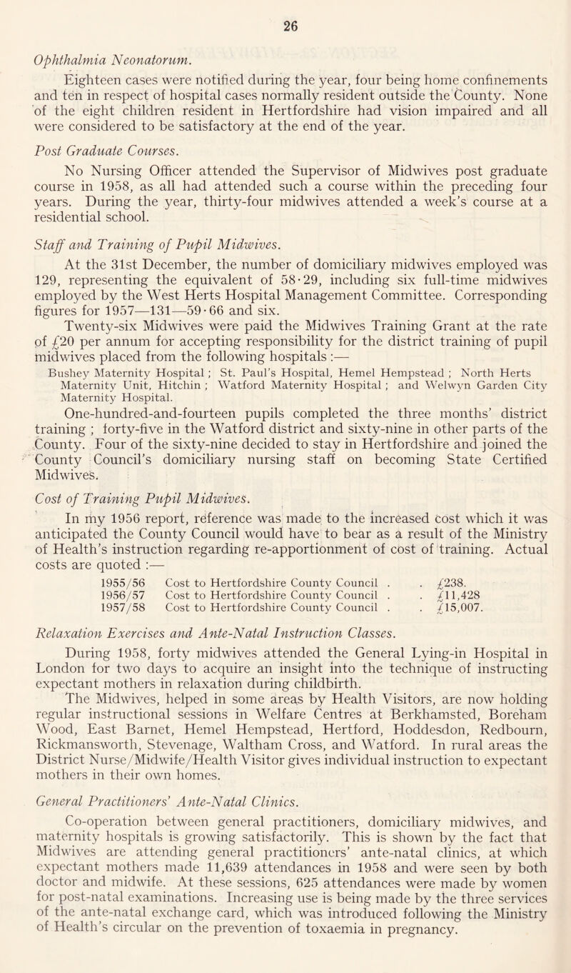 Ophthalmia Neonatorum. Eighteen cases were notified during the year, four being home confinements and ten in respect of hospital cases normally resident outside the County. None of the eight children resident in Hertfordshire had vision impaired and all were considered to be satisfactory at the end of the year. Post Graduate Courses. No Nursing Officer attended the Supervisor of Midwives post graduate course in 1958, as all had attended such a course within the preceding four years. During the year, thirty-four midwives attended a week’s course at a residential school. Staff and Training of Pupil Midwives. At the 31st December, the number of domiciliary midwives employed was 129, representing the equivalent of 58-29, including six full-time midwives employed by the West Herts Hospital Management Committee. Corresponding figures for 1957—131—59-66 and six. Twenty-six Midwives were paid the Midwives Training Grant at the rate of £20 per annum for accepting responsibility for the district training of pupil midwives placed from the following hospitals :— Bushey Maternity Hospital ; St. Paul’s Hospital, Hemel Hempstead ; North Herts Maternity Unit, Hitchin ; Watford Maternity Hospital ; and Welwyn Garden City Maternity Hospital. One-hundred-and-fourteen pupils completed the three months’ district training ; forty-five in the Watford district and sixty-nine in other parts of the County. Four of the sixty-nine decided to stay in Hertfordshire and joined the County Council’s domiciliary nursing staff on becoming State Certified Mid wives. Cost of Training Pupil Midwives. In my 1956 report, reference was made to the increased cost which it was anticipated the County Council would have to bear as a result of the Ministry of Health’s instruction regarding re-apportionment of cost of training. Actual costs are quoted :— 1955/56 Cost to Hertfordshire County Council . . /238. 1956/57 Cost to Hertfordshire County Council . . 11,428 1957/58 Cost to Hertfordshire County Council . . £l5,007. Relaxation Exercises and Ante-Natal Instruction Classes. During 1958, forty midwives attended the General Lying-in Hospital in London for two days to acquire an insight into the technique of instructing expectant mothers in relaxation during childbirth. The Midwives, helped in some areas by Health Visitors, are now holding regular instructional sessions in Welfare Centres at Berkhamsted, Boreham Wood, East Barnet, Hemel Hempstead, Hertford, Hoddesdon, Redbourn, Rickmansworth, Stevenage, Waltham Cross, and Watford. In rural areas the District Nurse/Midwife/Health Visitor gives individual instruction to expectant mothers in their own homes. General Practitioners’ Ante-Natal Clinics. Co-operation between general practitioners, domiciliary midwives, and maternity hospitals is growing satisfactorily. This is shown by the fact that Midwives are attending general practitioners’ ante-natal clinics, at which expectant mothers made 11,639 attendances in 1958 and were seen by both doctor and midwife. At these sessions, 625 attendances were made by women for post-natal examinations. Increasing use is being made by the three services of the ante-natal exchange card, which was introduced following the Ministry of Health’s circular on the prevention of toxaemia in pregnancy.