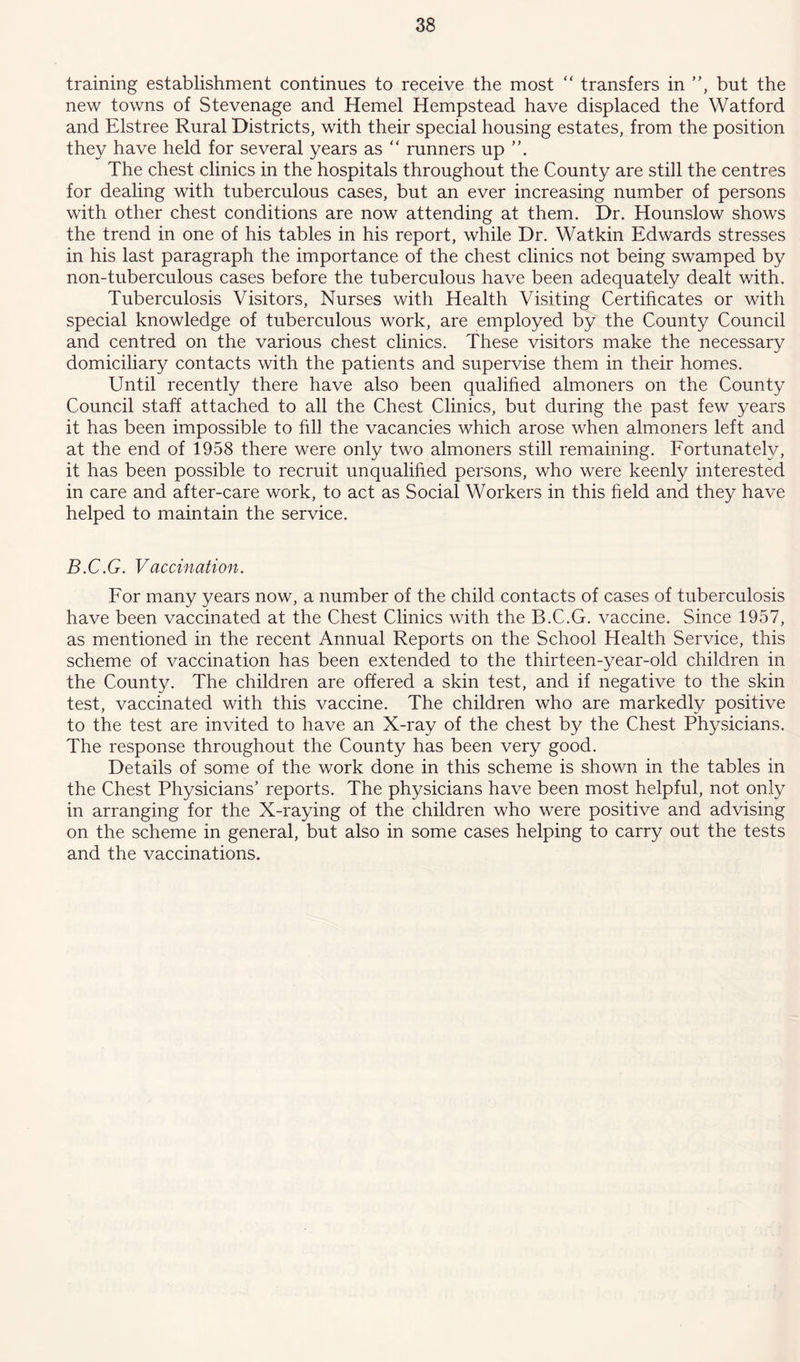 training establishment continues to receive the most “ transfers in ”, but the new towns of Stevenage and Hemel Hempstead have displaced the Watford and Elstree Rural Districts, with their special housing estates, from the position they have held for several years as “ runners up The chest clinics in the hospitals throughout the County are still the centres for dealing with tuberculous cases, but an ever increasing number of persons with other chest conditions are now attending at them. Dr. Hounslow shows the trend in one of his tables in his report, while Dr. Wat kin Edwards stresses in his last paragraph the importance of the chest clinics not being swamped by non-tuberculous cases before the tuberculous have been adequately dealt with. Tuberculosis Visitors, Nurses with Health Visiting Certificates or with special knowledge of tuberculous work, are employed by the County Council and centred on the various chest clinics. These visitors make the necessary domiciliary contacts with the patients and supervise them in their homes. Until recently there have also been qualified almoners on the County Council staff attached to all the Chest Clinics, but during the past few years it has been impossible to fill the vacancies which arose when almoners left and at the end of 1958 there were only two almoners still remaining. Fortunately, it has been possible to recruit unqualified persons, who were keenly interested in care and after-care work, to act as Social Workers in this field and they have helped to maintain the service. B.C.G. Vaccination. For many years now, a number of the child contacts of cases of tuberculosis have been vaccinated at the Chest Clinics with the B.C.G. vaccine. Since 1957, as mentioned in the recent Annual Reports on the School Health Service, this scheme of vaccination has been extended to the thirteen-year-old children in the County. The children are offered a skin test, and if negative to the skin test, vaccinated with this vaccine. The children who are markedly positive to the test are invited to have an X-ray of the chest by the Chest Physicians. The response throughout the County has been very good. Details of some of the work done in this scheme is shown in the tables in the Chest Physicians’ reports. The physicians have been most helpful, not only in arranging for the X-raying of the children who were positive and advising on the scheme in general, but also in some cases helping to carry out the tests and the vaccinations.