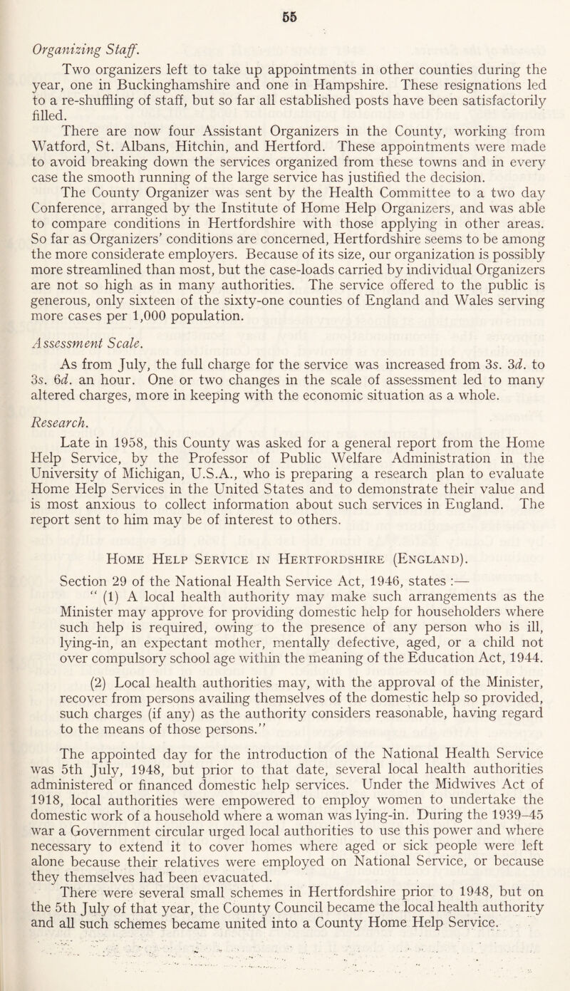 Organizing Staff. Two organizers left to take up appointments in other counties during the year, one in Buckinghamshire and one in Hampshire. These resignations led to a re-shuffling of staff, but so far all established posts have been satisfactorily filled. There are now four Assistant Organizers in the County, working from Watford, St. Albans, Hitchin, and Hertford. These appointments were made to avoid breaking down the services organized from these towns and in every case the smooth running of the large service has justified the decision. The County Organizer was sent by the Health Committee to a two day Conference, arranged by the Institute of Home Help Organizers, and was able to compare conditions in Hertfordshire with those applying in other areas. So far as Organizers’ conditions are concerned, Hertfordshire seems to be among the more considerate employers. Because of its size, our organization is possibly more streamlined than most, but the case-loads carried by individual Organizers are not so high as in many authorities. The service offered to the public is generous, only sixteen of the sixty-one counties of England and Wales serving more cases per 1,000 population. Assessment Scale. As from July, the full charge for the service was increased from 3s. 3d. to 3s. 6d. an hour. One or two changes in the scale of assessment led to many altered charges, more in keeping with the economic situation as a whole. Research. Late in 1958, this County was asked for a general report from the Home Help Service, by the Professor of Public Welfare Administration in the University of Michigan, U.S.A., who is preparing a research plan to evaluate Home Help Services in the United States and to demonstrate their value and is most anxious to collect information about such services in England. The report sent to him may be of interest to others. Home Help Service in Hertfordshire (England). Section 29 of the National Health Service Act, 1946, states :— “ (1) A local health authority may make such arrangements as the Minister may approve for providing domestic help for householders where such help is required, owing to the presence of any person who is ill, lying-in, an expectant mother, mentally defective, aged, or a child not over compulsory school age within the meaning of the Education Act, 1944. (2) Local health authorities may, with the approval of the Minister, recover from persons availing themselves of the domestic help so provided, such charges (if any) as the authority considers reasonable, having regard to the means of those persons.” The appointed day for the introduction of the National Health Service was 5th July, 1948, but prior to that date, several local health authorities administered or financed domestic help services. Under the Midwives Act of 1918, local authorities were empowered to employ women to undertake the domestic work of a household where a woman was lying-in. During the 1939-45 war a Government circular urged local authorities to use this power and where necessary to extend it to cover homes where aged or sick people were left alone because their relatives were employed on National Service, or because they themselves had been evacuated. There were several small schemes in Hertfordshire prior to 1948, but on the 5th July of that year, the County Council became the local health authority and all such schemes became united into a County Home Help Service.
