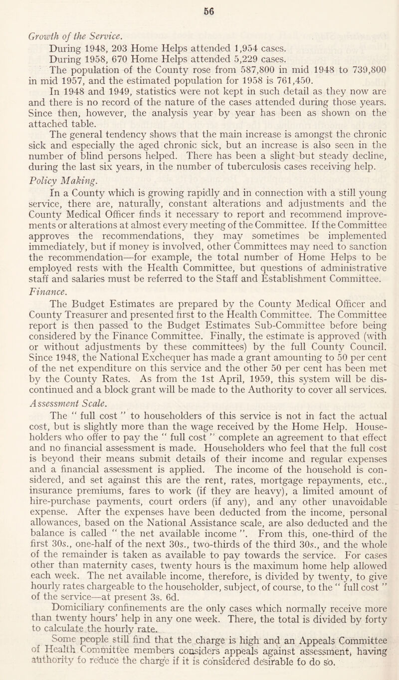 Growth of the Service. During 1948, 203 Home Helps attended 1,954 cases. During 1958, 670 Home Helps attended 5,229 cases. The population of the County rose from 587,800 in mid 1948 to 739,800 in mid 1957, and the estimated population for 1958 is 761,450. In 1948 and 1949, statistics were not kept in such detail as they now are and there is no record of the nature of the cases attended during those years. Since then, however, the analysis year by year has been as shown on the attached table. The general tendency shows that the main increase is amongst the chronic sick and especially the aged chronic sick, but an increase is also seen in the number of blind persons helped. There has been a slight but steady decline, during the last six years, in the number of tuberculosis cases receiving help. Policy Making. In a County which is growing rapidly and in connection with a still young service, there are, naturally, constant alterations and adjustments and the County Medical Officer finds it necessar}/ to report and recommend improve- ments or alterations at almost every meeting of the Committee. If the Committee approves the recommendations, they may sometimes be implemented immediately, but if money is involved, other Committees may need to sanction the recommendation—for example, the total number of Home Helps to be employed rests with the Health Committee, but questions of administrative staff and salaries must be referred to the Staff and Establishment Committee. Finance. The Budget Estimates are prepared by the County Medical Officer and County Treasurer and presented first to the Health Committee. The Committee report is then passed to the Budget Estimates Sub-Committee before being considered by the Finance Committee. Finally, the estimate is approved (with or without adjustments by these committees) by the full County Council. Since 1948, the National Exchequer has made a grant amounting to 50 per cent of the net expenditure on this service and the other 50 per cent has been met by the County Rates. As from the 1st April, 1959, this system will be dis- continued and a block grant will be made to the Authority to cover all services. Assessment Scale. The “ full cost ” to householders of this service is not in fact the actual cost, but is slightly more than the wage received by the Home Help. House- holders who offer to pay the “ full cost ” complete an agreement to that effect and no financial assessment is made. Householders who feel that the full cost is beyond their means submit details of their income and regular expenses and a financial assessment is applied. The income of the household is con- sidered, and set against this are the rent, rates, mortgage repayments, etc., insurance premiums, fares to work (if they are heavy), a limited amount of hire-purchase payments, court orders (if any), and any other unavoidable expense. After the expenses have been deducted from the income, personal allowances, based on the National Assistance scale, are also deducted and the balance is called “ the net available income ”. From this, one-third of the first 30^., one-half of the next 305., two-thirds of the third 305., and the whole of the remainder is taken as available to pay towards the service. For cases other than maternity cases, twenty hours is the maximum home help allowed each week. The net available income, therefore, is divided by twenty, to give hourly rates chargeable to the householder, subject, of course, to the “ full cost ” of the service—at present 3s. 6d. Domiciliary confinements are the only cases which normally receive more than twenty hours’ help in any one week. There, the total is divided by forty to calculate the hourly rate. ^ Some people still find that the charge is high and an Appeals Committee of Health Committee members considers appeals against assessment) having authority to reduce the charge if it is considered de'sirable fo do so.
