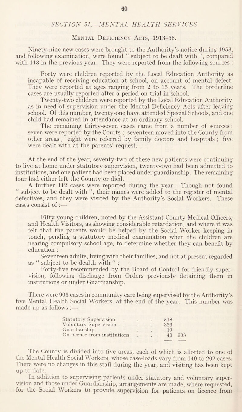 SECTION 51.—MENTAL HEALTH SERVICES Mental Deficiency Acts, 1913-38. Ninety-nine new cases were brought to the Authority’s notice during 1958, and following examination, were found “ subject to be dealt with ”, compared with 118 in the previous yeai. They were reported from the following sources : Forty were children reported by the Local Education Authority as incapable of receiving education at school, on account of mental defect. They were reported at ages ranging from 2 to 15 years. The borderline cases are usually reported after a period on trial in school. Twenty-two children were reported by the Local Education Authority as in need of supervision under the Mental Deficiency Acts after leaving school. Of this number, twenty-one have attended Special Schools, and one child had remained in attendance at an ordinary school. The remaining thirty-seven cases came from a number of sources : seven were reported by the Courts ; seventeen moved into the County from other areas ; eight were referred by family doctors and hospitals ; five were dealt with at the parents’ request. At the end of the year, seventy-two of these new patients were continuing to live at home under statutory supervision, twenty-two had been admitted to institutions, and one patient had been placed under guardianship. The remaining four had either left the County or died. A further 112 cases were reported during the year. Though not found “ subject to be dealt with ”, their names were added to the register of mental defectives, and they were visited by the Authority’s Social Workers. These cases consist of :— Fifty young children, noted by the Assistant County Medical Officers, and Health Visitors, as showing considerable retardation, and where it was felt that the parents would be helped by the Social Worker keeping in touch, pending a statutory medical examination when the children are nearing compulsory school age, to determine whether they can benefit by education ; Seventeen adults, living with their families, and not at present regarded as “ subject to be dealth with ” ; Forty-five recommended by the Board of Control for friendly super- vision, following discharge from Orders previously detaining them in institutions or under Guardianship. There were 903 cases in community care being supervised by the Authority’s five Mental Health Social Workers, at the end of the year. This number was made up as follows :— Statutory Supervision 518 Voluntary Supervision 326 Guardianship 19 On licence from institutions 40 903 The County is divided into five areas, each of which is allotted to one of the Mental Health Social Workers, whose case-loads vary from 140 to 202 cases. There were no changes in this staff during the year, and visiting has been kept up to date. In addition to supervising patients under statutory and voluntary super- vision and those under Guardianship, arrangements are made, where requested, for the Social Workers to provide supervision for patients on licence from