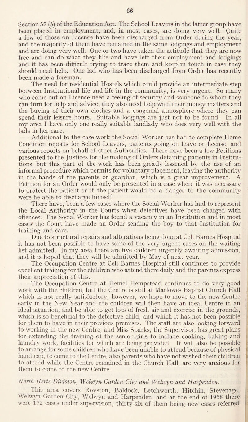 G6 Section 57 (5) of the Education Act. The School Leavers in the latter group have been placed in employment, and, in most cases, are doing very well. Quite a few of those on Licence have been discharged from Order during the year, and the majority of them have remained in the same lodgings and employment and are doing very well. One or two have taken the attitude that they are now free and can do what they like and have left their employment and lodgings and it has been difficult trying to trace them and keep in touch in case they should need help. One lad who has been discharged from Order has recently been made a foreman. The need for residential Hostels which could provide an intermediate step between Institutional life and life in the community, is very urgent. So many who come out on Licence need a feeling of security and someone to whom they can turn for help and advice, they also need help with their money matters and the buying of their own clothes and a congenial atmosphere where they can spend their leisure hours. Suitable lodgings are just not to be found. In all my area I have only one really suitable landlady who does very well with the lads in her care. Additional to the case work the Social Worker has had to complete Home Condition reports for School Leavers, patients going on leave or license, and various reports on behalf of other Authorities. There have been a few Petitions presented to the Justices for the making of Orders detaining patients in Institu- tions, but this part of the work has been greatly lessened by the use of an informal procedure which permits for voluntary placement, leaving the authority in the hands of the parents or guardian, which is a great improvement. A Petition for an Order would only be presented in a case where it was necessary to protect the patient or if the patient would be a danger to the community were he able to discharge himself. There have, been a few cases where the Social WYrker has had to represent the Local Authority in the Courts when defectives have been charged with offences. The Social Worker has found a vacancy in an Institution and in most cases the Court have made an Order sending the boy to that Institution for training and care. Due to structural repairs and alterations being done at Cell Barnes Hospital it has not been possible to have some of the very urgent cases on the waiting list admitted. In my area there are five children urgently awaiting admission, and it is hoped that they will be admitted by May of next year. The Occupation Centre at Cell Barnes Hospital still continues to provide excellent training for the children who attend there daily and the parents express their appreciation of this. The Occupation Centre at Hemel Hempstead continues to do very good work with the children, but the Centre is still at Marlowes Baptist Church Hall which is not really satisfactory, however, we hope to move to the new Centre early in the New Year and the children will then have an ideal Centre in an ideal situation, and be able to get lots of fresh air and exercise in the grounds, which is so beneficial to the defective child, and which it has not been possible for them to have in their previous premises. The staff are also looking forward to working in the new Centre, and Miss Sparks, the Supervisor, has great plans for extending the training of the senior girls to include cooking, baking and laundry work, facilities for which are being provided. It will also be possible to arrange for some children who have been unable to attend because of physical handicap, to come to the Centre, also parents who have not wished their children to attend while the Centre remained in the Church Hall, are very anxious for them to come to the new Centre. North Herts Division, Welwyn Garden City and Welwyn and Harpenden. This area covers Royston, Baldock, Letchworth, Hitchin, Stevenage, Welwyn Garden City, Welwyn and Harpenden, and at the end of 1958 there were 172 cases under supervision, thirty-six of them being new cases referred