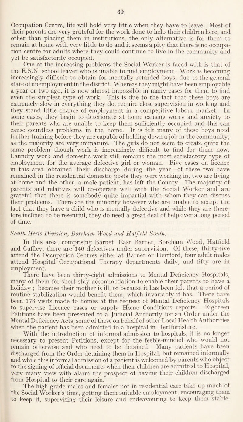 Occupation Centre, life will hold very little when they have to leave. Most of their parents are very grateful for the work done to help their children here, and other than placing them in institutions, the only alternative is for them to remain at home with very little to do and it seems a pity that there is no occupa- tion centre for adults where they could continue to live in the community and yet be satisfactorily occupied. One of the increasing problems the Social Worker is faced with is that of the E.S.N. school leaver who is unable to find employment. Work is becoming increasingly difficult to obtain for mentally retarded boys, due to the general state of unemployment in the district. Whereas they might have been employable a year or two ago, it is now almost impossible in many cases for them to find even the simplest type of work. This is due to the fact that these boys are extremely slow in everything they do, require close supervision in working and they stand little chance of employment in a competitive labour market. In some cases, they begin to deteriorate at home causing worry and anxiety to their parents who are unable to keep them sufficiently occupied and this can cause countless problems in the home. It is felt many of these boys need further training before they are capable of holding down a job in the community, as the majority are very immature. The girls do not seem to create quite the same problem though work is increasingly difficult to find for them now. Laundry work and domestic work still remains the most satisfactory type of employment for the average defective girl or woman. Five cases on licence in this area obtained their discharge during the year—of these two have remained in the residential domestic posts they were working in, two are living at home and the other, a male patient, has left the County. The majority of parents and relatives will co-operate well with the Social Worker and are grateful that there is somebody quite impartial with whom they can discuss their problems. There are the minority however who are unable to accept the fact that they have a child who is mentally defective and while they are there- fore inclined to be resentful, they do need a great deal of help over a long period of time. South Herts Division, Boreham Wood and Hatfield South. In this area, comprising Barnet, East Barnet, Boreham Wood, Hatfield and Cuffley, there are 140 defectives under supervision. Of these, thirty-five attend the Occupation Centres either at Barnet or Hertford, four adult males attend Hospital Occupational Therapy departments daily, and fifty are in employment. There have been thirty-eight admissions to Mental Deficiency Hospitals, many of them for short-stay accommodation to enable their parents to have a holiday ; because their mother is ill, or because it has been felt that a period of routine stabilization would benefit them, which invariably it has. There have been 178 visits made to homes at the request of Mental Deficiency Hospitals to supervise Licence cases or supply Home Conditions reports. Eighteen Petitions have been presented to a Judicial Authority for an Order under the Mental Deficiency Acts, some of these on behalf of other Local Health Authorities when the patient has been admitted to a hospital in Hertfordshire. With the introduction of informal admission to hospitals, it is no longer necessary to present Petitions, except for the feeble-minded who would not remain otherwise and who need to be detained. Many patients have been discharged from the Order detaining them in Hospital, but remained informally and while this informal admission of a patient is welcomed by parents who object to the signing of official documents when their children are admitted to Hospital, very many view with alarm the prospect of having their children discharged from Hospital to their care again. The high-grade males and females not in residential care take up much of the Social Worker’s time, getting them suitable employment, encouraging them to keep it, supervising their leisure and endeavouring to keep them stable.