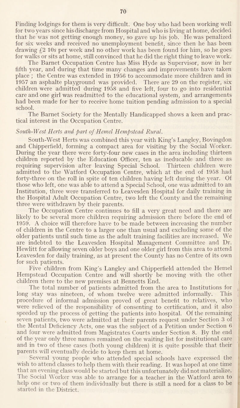 Finding lodgings for them is very difficult. One boy who had been working well for two years since his discharge from Flospital and who is living at home, decided that he was not getting enough money, so gave up his job. He was penalized for six weeks and received no unemployment benefit, since then he has been drawing £2 10s per week and no other work has been found for him, so he goes for walks or sits at home, still convinced that he did the right thing to leave work. The Barnet Occupation Centre has Miss Hyde as Supervisor, now in her fifth year, and during that time many changes and improvements have taken place ; the Centre was extended in 1956 to accommodate more children and in 1957 an asphalte playground was provided. There are 29 on the register, six children were admitted during 1958 and five left, four to go into residential care and one girl was readmitted to the educational system, and arrangements had been made for her to receive home tuition pending admission to a special school. The Barnet Society for the Mentally Handicapped shows a keen and prac- tical interest in the Occupation Centre. South-West Herts and part of Hemet Hempstead Rural. South-West Herts was combined this year with King's Langley, Bovingdon and Chipperfield, forming a compact area for visiting by the Social Worker. During the year there were forty-four new cases in the area including thirteen children reported by the Education Officer, ten as ineducable and three as requiring supervision after leaving Special School. Thirteen children were admitted to the Watford Occupation Centre, which at the end of 1958 had forty-three on the roll in spite of ten children having left during the year. Of those who left, one was able to attend a Special School, one was admitted to an Institution, three were transferred to Leavesden Hospital for daily training in the Hospital Adult Occupation Centre, two left the County and the remaining three were withdrawn by their parents. The Occupation Centre continues to fill a very great need and there are likely to be several more children requiring admission there before the end of 1959. A choice will therefore have to be made between increasing the number of children in the Centre to a larger one than usual and excluding some of the older patients until such time as the adult training facilities are increased. We are indebted to the Leavesden Hospital Management Committee and Dr. Hewlitt for allowing seven older boys and one older girl from this area to attend Leavesden for daily training, as at present the County has no Centre of its own for such patients. Five children from King’s Langley and Chipperfield attended the Hemel Hempstead Occupation Centre and will shortly be moving with the other children there to the new premises at Bennetts End. The total number of patients admitted from the area to Institutions for long stay was nineteen, of whom twelve were admitted informally. This procedure of informal admission proved of great benefit to relatives, who were relieved of the responsibility of consenting to certification, and it also speeded up the process of getting the patients into hospital. Of the remaining seven patients, two were admitted at their parents request under Section 3 of the Mental Deficiency Acts, one was the subject of a Petition under Section 6 and four were admitted from Magistrates Courts under Section 8. By the end of the year only three names remained on the waiting list for institutional care and in two of these cases (both young children) it is quite possible that their parents will eventually decide to keep them at home. Several young people who attended special schools have expressed the wish to attend classes to help them with their reading. It was hoped at one time that an evening class would be started but this unfortunately did not materialize. The Social Worker was able to arrange for a teacher in the Watford area to help one or two of them individually but there is still a need for a class to be started in the District.