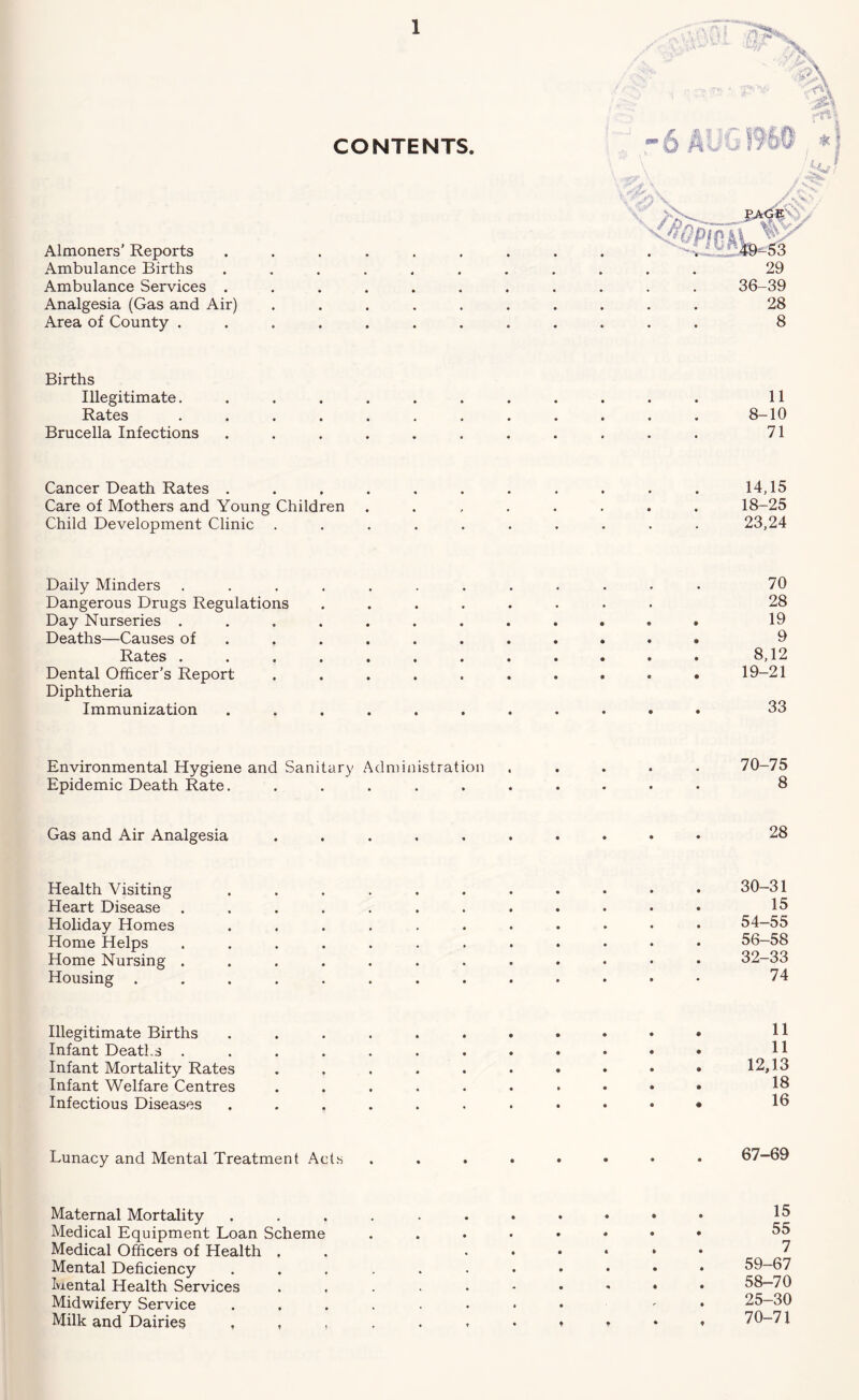 CONTENTS. Almoners’ Reports Ambulance Births Ambulance Services . Analgesia (Gas and Air) Area of County . 29 36-39 28 8 Births Illegitimate. Rates Brucella Infections 8- 11 -10 71 Cancer Death Rates ........... 14,15 Care of Mothers and Young Children ........ 18-25 Child Development Clinic .......... 23,24 Daily Minders ............ 70 Dangerous Drugs Regulations ........ 28 Day Nurseries ............ 19 Deaths—Causes of .......... . 9 Rates . . . . . . . . . . . . 8,12 Dental Officer’s Report .......... 19-21 Diphtheria Immunization ........... 33 Environmental Hygiene and Sanitary Administration ..... 70-75 Epidemic Death Rate. .......... 8 Gas and Air Analgesia 28 Health Visiting ........... 30-31 Heart Disease ............ 15 Holiday Homes ........... 54-55 Home Helps ............ 56-58 Home Nursing ............ 32-33 Housing ............. 74 Illegitimate Births H Infant Deaths H Infant Mortality Rates . . . . . • * * * • 12,13 Infant Welfare Centres 18 Infectious Diseases 13 Lunacy and Mental Treatment Acts Maternal Mortality Medical Equipment Loan Scheme Medical Officers of Health . Mental Deficiency Mental Health Services Midwifery Service Milk and Dairies , 15 55 7 59-67 58-70 25-30 70-71