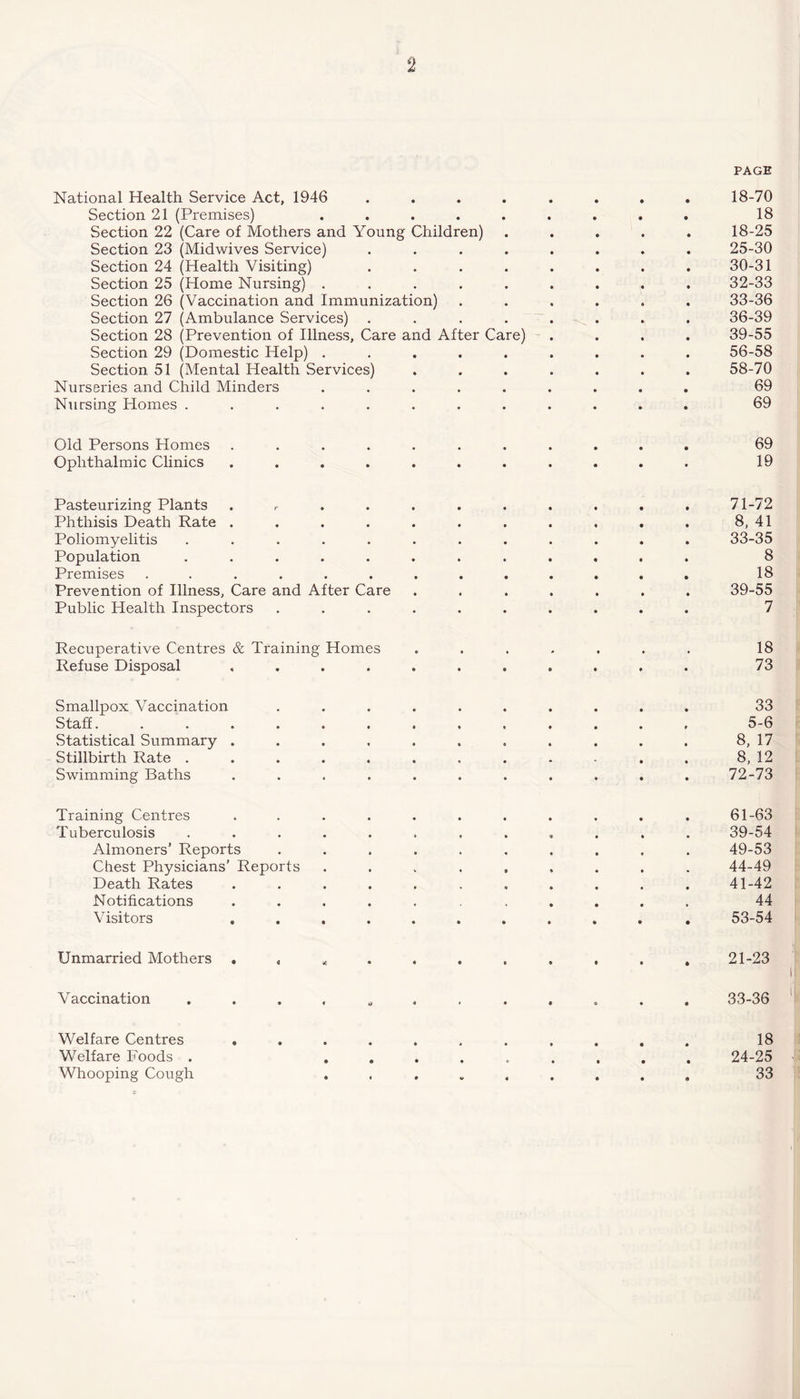 National Health Service Act, 1946 .... Section 21 (Premises) ..... Section 22 (Care of Mothers and Young Children) Section 23 (Midwives Service) .... Section 24 (Health Visiting) .... Section 25 (Home Nursing) ..... Section 26 (Vaccination and Immunization) Section 27 (Ambulance Services) .... Section 28 (Prevention of Illness, Care and After Care) Section 29 (Domestic Help) ..... Section 51 (Mental Health Services) Nurseries and Child Minders ..... Nursing Homes ........ Old Persons Homes ....... Ophthalmic Clinics ....... Pasteurizing Plants . Phthisis Death Rate . ... . Poliomyelitis ...... Population ...... Premises ....... Prevention of Illness, Care and After Care Public Health Inspectors . . . . Recuperative Centres & Training Homes Refuse Disposal .... Smallpox Vaccination Staff....... Statistical Summary .... Stillbirth Rate ..... Swimming Baths .... Training Centres Tuberculosis Almoners’ Reports Chest Physicians’ Reports Death Rates Notifications Visitors . Unmarried Mothers . Vaccination Welfare Centres . Welfare Foods . Whooping Cough PAGE 18-70 18 18-25 25-30 30-31 32- 33 33- 36 36-39 39-55 56-58 58-70 69 69 69 19 71-72 8, 41 33-35 8 18 39-55 7 18 73 33 5-6 8, 17 8, 12 72-73 61-63 39-54 49-53 44-49 41-42 44 53-54 21-23 33-36 18 24-25 ■ 33