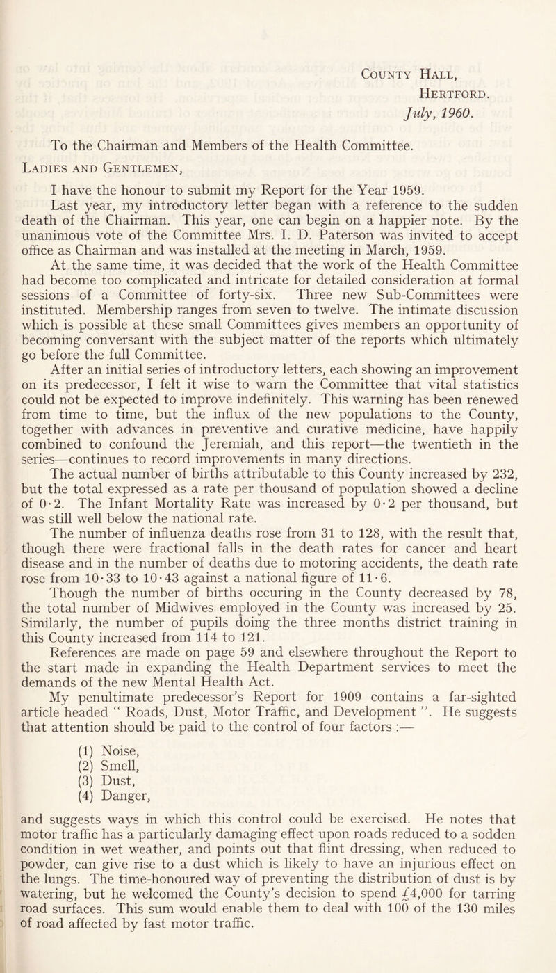 County Hall, Hertford. July, 1960. To the Chairman and Members of the Health Committee. Ladies and Gentlemen, I have the honour to submit my Report for the Year 1959. Last year, my introductory letter began with a reference to the sudden death of the Chairman. This year, one can begin on a happier note. By the unanimous vote of the Committee Mrs. I. D. Paterson was invited to accept office as Chairman and was installed at the meeting in March, 1959. At the same time, it was decided that the work of the Health Committee had become too complicated and intricate for detailed consideration at formal sessions of a Committee of forty-six. Three new Sub-Committees were instituted. Membership ranges from seven to twelve. The intimate discussion which is possible at these small Committees gives members an opportunity of becoming conversant with the subject matter of the reports which ultimately go before the full Committee. After an initial series of introductory letters, each showing an improvement on its predecessor, I felt it wise to warn the Committee that vital statistics could not be expected to improve indefinitely. This warning has been renewed from time to time, but the influx of the new populations to the County, together with advances in preventive and curative medicine, have happily combined to confound the Jeremiah, and this report—the twentieth in the series—continues to record improvements in many directions. The actual number of births attributable to this County increased by 232, but the total expressed as a rate per thousand of population showed a decline of 0-2. The Infant Mortality Rate was increased by 0*2 per thousand, but was still well below the national rate. The number of influenza deaths rose from 31 to 128, with the result that, though there were fractional falls in the death rates for cancer and heart disease and in the number of deaths due to motoring accidents, the death rate rose from 10-33 to 10-43 against a national figure of 11-6. Though the number of births occuring in the County decreased by 78, the total number of Midwives employed in the County was increased by 25. Similarly, the number of pupils doing the three months district training in this County increased from 114 to 121. References are made on page 59 and elsewhere throughout the Report to the start made in expanding the Health Department services to meet the demands of the new Mental Health Act. My penultimate predecessor's Report for 1909 contains a far-sighted article headed “ Roads, Dust, Motor Traffic, and Development . He suggests that attention should be paid to the control of four factors :— (1) Noise, (2) Smell, (3) Dust, (4) Danger, and suggests ways in which this control could be exercised. He notes that motor traffic has a particularly damaging effect upon roads reduced to a sodden condition in wet weather, and points out that flint dressing, when reduced to powder, can give rise to a dust which is likely to have an injurious effect on the lungs. The time-honoured way of preventing the distribution of dust is by watering, but he welcomed the County’s decision to spend £4,000 for tarring road surfaces. This sum would enable them to deal with 100 of the 130 miles of road affected by fast motor traffic.