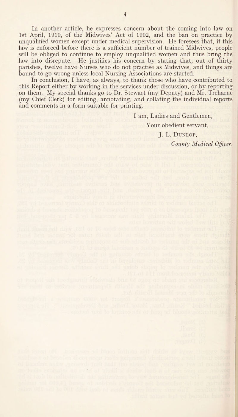 In another article, he expresses concern about the coming into law on 1st April, 1910, of the Midwives’ Act of 1902, and the ban on practice by unqualified women except under medical supervision. He foresees that, if this law is enforced before there is a sufficient number of trained Midwives, people will be obliged to continue to employ unqualified women and thus bring the law into disrepute. He justifies his concern by stating that, out of thirty parishes, twelve have Nurses who do not practise as Midwives, and things are bound to go wrong unless local Nursing Associations are started. In conclusion, I have, as always, to thank those who have contributed to this Report either by working in the services under discussion, or by reporting on them. My special thanks go to Dr. Stewart (my Deputy) and Mr. Treharne (my Chief Clerk) for editing, annotating, and collating the individual reports and comments in a form suitable for printing. I am, Ladies and Gentlemen, Your obedient servant, J. L. Dunlop, County Medical Officer.