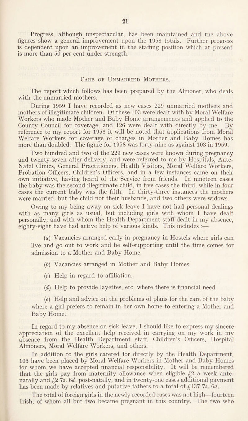 Progress, although unspectacular, has been maintained and the above figures show a general improvement upon the 1958 totals. Further progress is dependent upon an improvement in the staffing position which at present is more than 50 per cent under strength. Care of Unmarried Mothers. The report which follows has been prepared by the Almoner, who deals with the unmarried mothers. During 1959 I have recorded as new cases 229 unmarried mothers and mothers of illegitimate children. Of these 103 were dealt with by Moral Welfare Workers who made Mother and Baby Home arrangements and applied to the County Council for coverage, and 126 were dealt with directly by me. By reference to my report for 1958 it will be noted that applications from Moral Welfare Workers for coverage of charges in Mother and Baby Homes has more than doubled. The figure for 1958 was forty-nine as against 103 in 1959. Two hundred and two of the 229 new cases were known during pregnancy and twenty-seven after delivery, and were referred to me by Hospitals, Ante- Natal Clinics, General Practitioners, Health Visitors, Moral Welfare Workers, Probation Officers, Children’s Officers, and in a few instances came on their own initiative, having heard of the Service from friends. In nineteen cases the baby was the second illegitimate child, in five cases the third, while in four cases the current baby was the fifth. In thirty-three instances the mothers were married, but the child not their husbands, and two others were widows. Owing to my being away on sick leave I have not had personal dealings with as many girls as usual, but including girls with whom I have dealt personally, and with whom the Health Department staff dealt in my absence, eighty-eight have had active help of various kinds. This includes :— (a) Vacancies arranged early in pregnancy in Hostels where girls can live and go out to work and be self-supporting until the time comes for admission to a Mother and Baby Home. (b) Vacancies arranged in Mother and Baby Homes. (c) Help in regard to affiliation. (d) Help to provide layettes, etc. where there is financial need. (e) Help and advice on the problems of plans for the care of the baby where a girl prefers to remain in her own home to entering a Mother and Baby Home. In regard to my absence on sick leave, I should like to express my sincere appreciation of the excellent help received in carrying on my work in my absence from the Health Department staff, Children’s Officers, Hospital Almoners, Moral Welfare Workers, and others. In addition to the girls catered for directly by the Health Department, 103 have been placed by Moral Welfare Workers in Mother and Baby Homes for whom we have accepted financial responsibility. It will be remembered that the girls pay from maternity allowance when eligible £2 a week ante- natally and £2 7s. 6d. post-natally, and in twenty-one cases additional payment has been made by relatives and putative fathers to a total of £137 Is. 6d. The total of foreign girls in the newly recorded cases was not high—fourteen Irish, of whom all but two became pregnant in this country. The two who