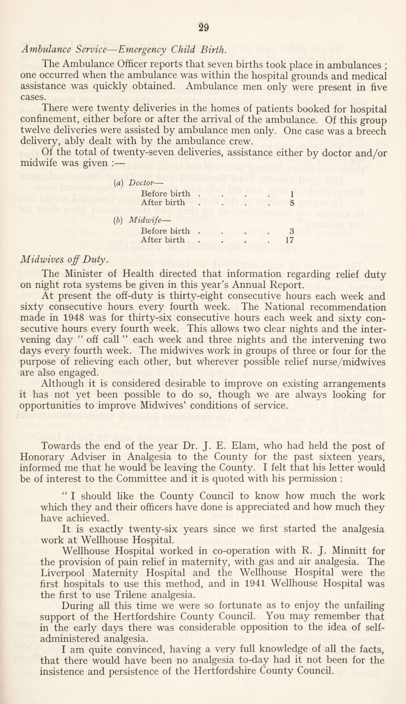 Ambulance Service—Emergency Child Birth. The Ambulance Officer reports that seven births took place in ambulances ; one occurred when the ambulance was within the hospital grounds and medical assistance was quickly obtained. Ambulance men only were present in five cases. There were twenty deliveries in the homes of patients booked for hospital confinement, either before or after the arrival of the ambulance. Of this group twelve deliveries were assisted by ambulance men only. One case was a breech delivery, ably dealt with by the ambulance crew. Of the total of twenty-seven deliveries, assistance either by doctor and/or midwife was given :— (a) Doctor—• Before birth .... 1 After birth .... 5 (b) Midwife—■ Before birth .... 3 After birth . . . .17 Midwives off Duty. The Minister of Health directed that information regarding relief duty on night rota systems be given in this year’s Annual Report. At present the off-duty is thirty-eight consecutive hours each week and sixty consecutive hours every fourth week. The National recommendation made in 1948 was for thirty-six consecutive hours each week and sixty con- secutive hours every fourth week. This allows two clear nights and the inter- vening day “ off call ” each week and three nights and the intervening two days every fourth week. The midwives work in groups of three or four for the purpose of relieving each other, but wherever possible relief nurse/midwives are also engaged. Although it is considered desirable to improve on existing arrangements it has not yet been possible to do so, though we are always looking for opportunities to improve Midwives’ conditions of service. Towards the end of the year Dr. J. E. Elam, who had held the post of Honorary Adviser in Analgesia to the County for the past sixteen years, informed me that he would be leaving the County. I felt that his letter would be of interest to the Committee and it is quoted with his permission : “ I should like the County Council to know how much the work which they and their officers have done is appreciated and how much they have achieved. It is exactly twenty-six years since we first started the analgesia work at Wellhouse Hospital. Wellhouse Hospital worked in co-operation with R. J. Minnitt for the provision of pain relief in maternity, with gas and air analgesia. The Liverpool Maternity Hospital and the Wellhouse Hospital were the first hospitals to use this method, and in 1941 Wellhouse Hospital was the first to use Trilene analgesia. During all this time we were so fortunate as to enjoy the unfailing support of the Hertfordshire County Council. You may remember that in the early days there was considerable opposition to the idea of self- administered analgesia. I am quite convinced, having a very full knowledge of all the facts, that there would have been no analgesia to-day had it not been for the insistence and persistence of the Hertfordshire County Council.