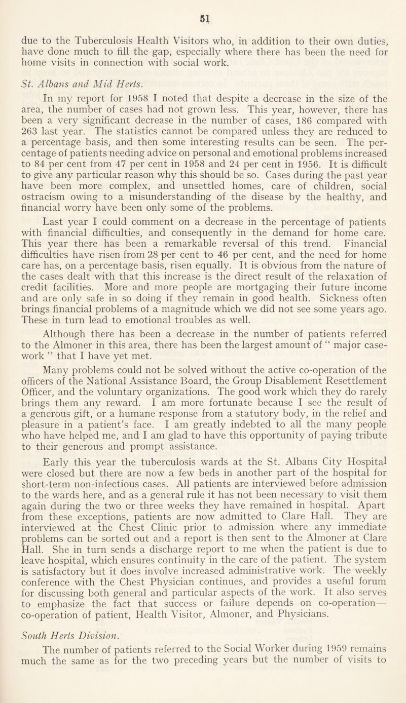 due to the Tuberculosis Health Visitors who, in addition to their own duties, have done much to fill the gap, especially where there has been the need for home visits in connection with social work. St. Albans and Mid Herts. In my report for 1958 I noted that despite a decrease in the size of the area, the number of cases had not grown less. This year, however, there has been a very significant decrease in the number of cases, 186 compared with 263 last year. The statistics cannot be compared unless they are reduced to a percentage basis, and then some interesting results can be seen. The per- centage of patients needing advice on personal and emotional problems increased to 84 per cent from 47 per cent in 1958 and 24 per cent in 1956. It is difficult to give any particular reason why this should be so. Cases during the past year have been more complex, and unsettled homes, care of children, social ostracism owing to a misunderstanding of the disease by the healthy, and financial worry have been only some of the problems. Last year I could comment on a decrease in the percentage of patients with financial difficulties, and consequently in the demand for home care. This year there has been a remarkable reversal of this trend. Financial difficulties have risen from 28 per cent to 46 per cent, and the need for home care has, on a percentage basis, risen equally. It is obvious from the nature of the cases dealt with that this increase is the direct result of the relaxation of credit facilities. More and more people are mortgaging their future income and are only safe in so doing if they remain in good health. Sickness often brings financial problems of a magnitude which we did not see some years ago. These in turn lead to emotional troubles as well. Although there has been a decrease in the number of patients referred to the Almoner in this area, there has been the largest amount of “ major case- work ” that I have yet met. Many problems could not be solved without the active co-operation of the officers of the National Assistance Board, the Group Disablement Resettlement Officer, and the voluntary organizations. The good work which they do rarely brings them any reward. I am more fortunate because I see the result of a generous gift, or a humane response from a statutory body, in the relief and pleasure in a patient’s face. I am greatly indebted to all the many people who have helped me, and I am glad to have this opportunity of paying tribute to their generous and prompt assistance. Early this year the tuberculosis wards at the St. Albans City Hospital were closed but there are now a few beds in another part of the hospital for short-term non-infectious cases. All patients are interviewed before admission to the wards here, and as a general rule it has not been necessary to visit them again during the two or three weeks they have remained in hospital. Apart from these exceptions, patients are now admitted to Clare Hall. They are interviewed at the Chest Clinic prior to admission where any immediate problems can be sorted out and a report is then sent to the Almoner at Clare Hall. She in turn sends a discharge report to me when the patient is due to leave hospital, which ensures continuity in the care of the patient. The system is satisfactory but it does involve increased administrative work. Ihe weekly conference with the Chest Physician continues, and provides a useful forum for discussing both general and particular aspects of the work. It also serves to emphasize the fact that success or failure depends on co-operation— co-operation of patient, Health Visitor, Almoner, and Physicians. South Herts Division. The number of patients referred to the Social Worker during 1959 remains much the same as for the two preceding years but the number of visits to