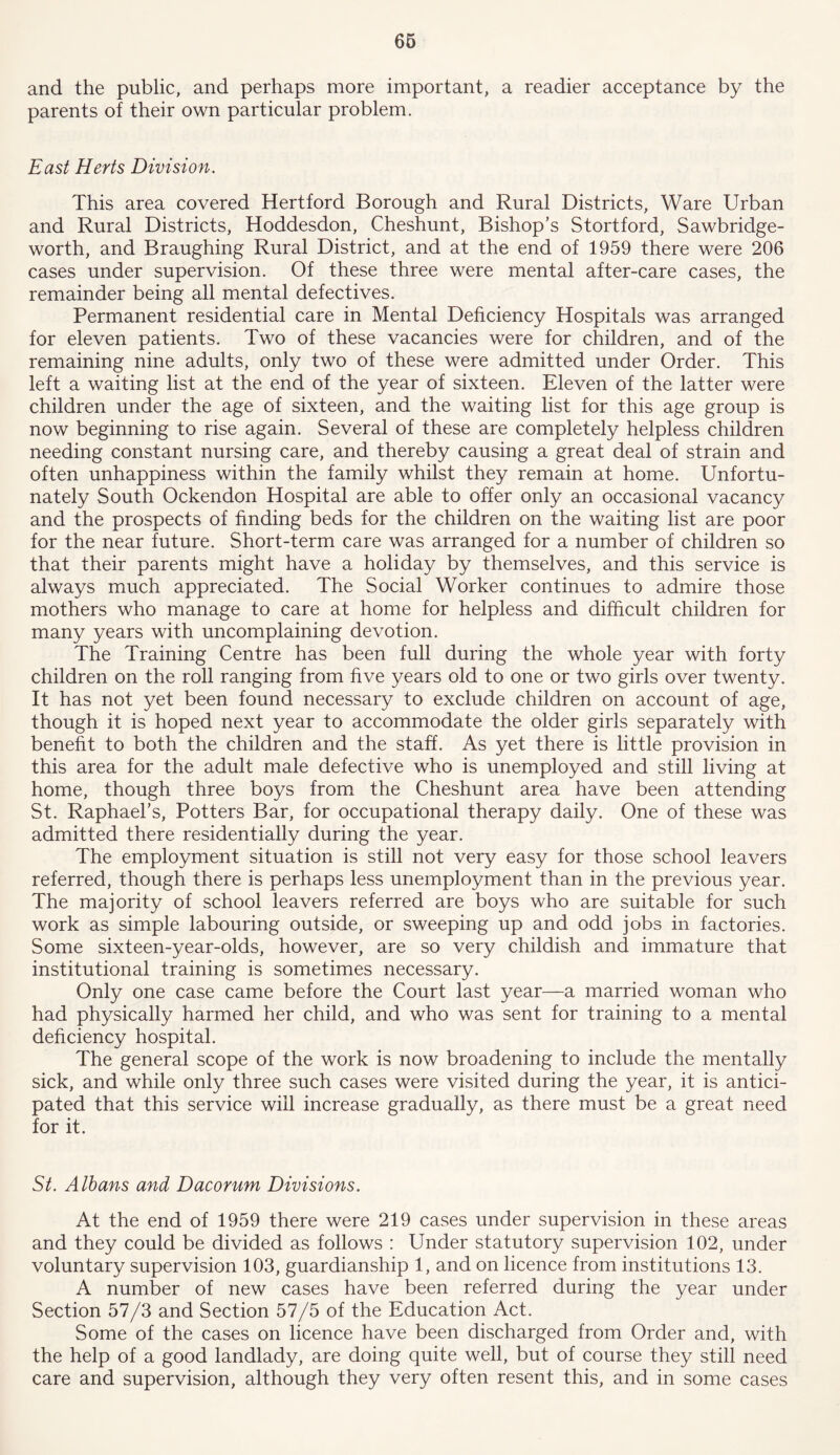 and the public, and perhaps more important, a readier acceptance by the parents of their own particular problem. East Herts Division. This area covered Hertford Borough and Rural Districts, Ware Urban and Rural Districts, Hoddesdon, Cheshunt, Bishop’s Stortford, Sawbridge- worth, and Braughing Rural District, and at the end of 1959 there were 206 cases under supervision. Of these three were mental after-care cases, the remainder being all mental defectives. Permanent residential care in Mental Deficiency Hospitals was arranged for eleven patients. Two of these vacancies were for children, and of the remaining nine adults, only two of these were admitted under Order. This left a waiting list at the end of the year of sixteen. Eleven of the latter were children under the age of sixteen, and the waiting list for this age group is now beginning to rise again. Several of these are completely helpless children needing constant nursing care, and thereby causing a great deal of strain and often unhappiness within the family whilst they remain at home. Unfortu- nately South Ockendon Hospital are able to offer only an occasional vacancy and the prospects of finding beds for the children on the waiting list are poor for the near future. Short-term care was arranged for a number of children so that their parents might have a holiday by themselves, and this service is always much appreciated. The Social Worker continues to admire those mothers who manage to care at home for helpless and difficult children for many years with uncomplaining devotion. The Training Centre has been full during the whole year with forty children on the roll ranging from five years old to one or two girls over twenty. It has not yet been found necessary to exclude children on account of age, though it is hoped next year to accommodate the older girls separately with benefit to both the children and the staff. As yet there is little provision in this area for the adult male defective who is unemployed and still living at home, though three boys from the Cheshunt area have been attending St. Raphael’s, Potters Bar, for occupational therapy daily. One of these was admitted there residentially during the year. The employment situation is still not very easy for those school leavers referred, though there is perhaps less unemployment than in the previous year. The majority of school leavers referred are boys who are suitable for such work as simple labouring outside, or sweeping up and odd jobs in factories. Some sixteen-year-olds, however, are so very childish and immature that institutional training is sometimes necessary. Only one case came before the Court last year—a married woman who had physically harmed her child, and who was sent for training to a mental deficiency hospital. The general scope of the work is now broadening to include the mentally sick, and while only three such cases were visited during the year, it is antici- pated that this service will increase gradually, as there must be a great need for it. St. Albans and Dacorum Divisions. At the end of 1959 there were 219 cases under supervision in these areas and they could be divided as follows : Under statutory supervision 102, under voluntary supervision 103, guardianship 1, and on licence from institutions 13. A number of new cases have been referred during the year under Section 57/3 and Section 57/5 of the Education Act. Some of the cases on licence have been discharged from Order and, with the help of a good landlady, are doing quite well, but of course they still need care and supervision, although they very often resent this, and in some cases