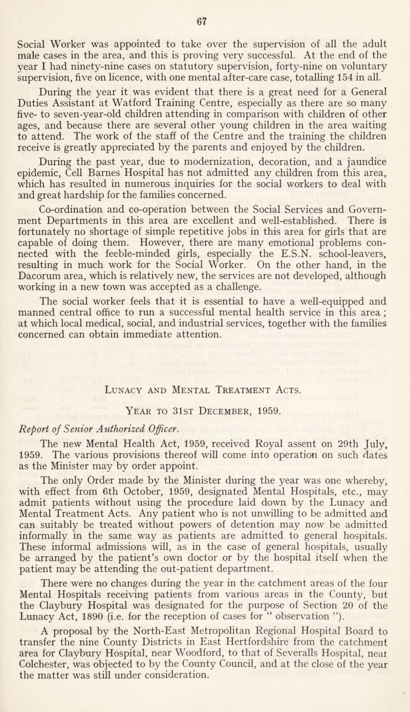 Social Worker was appointed to take over the supervision of all the adult male cases in the area, and this is proving very successful. At the end of the year I had ninety-nine cases on statutory supervision, forty-nine on voluntary supervision, five on licence, with one mental after-care case, totalling 154 in all. During the year it was evident that there is a great need for a General Duties Assistant at Watford Training Centre, especially as there are so many five- to seven-year-old children attending in comparison with children of other ages, and because there are several other young children in the area waiting to attend. The work of the staff of the Centre and the training the children receive is greatly appreciated by the parents and enjoyed by the children. During the past year, due to modernization, decoration, and a jaundice epidemic, Cell Barnes Hospital has not admitted any children from this area, which has resulted in numerous inquiries for the social workers to deal with and great hardship for the families concerned. Co-ordination and co-operation between the Social Services and Govern- ment Departments in this area are excellent and well-established. There is fortunately no shortage of simple repetitive jobs in this area for girls that are capable of doing them. However, there are many emotional problems con- nected with the feeble-minded girls, especially the E.S.N. school-leavers, resulting in much work for the Social Worker. On the other hand, in the Dacorum area, which is relatively new, the services are not developed, although working in a new town was accepted as a challenge. The social worker feels that it is essential to have a well-equipped and manned central office to run a successful mental health service in this area ; at which local medical, social, and industrial services, together with the families concerned can obtain immediate attention. Lunacy and Mental Treatment Acts. Year to 31st December, 1959. Report of Senior Authorized Officer. The new Mental Health Act, 1959, received Royal assent on 29th July, 1959. The various provisions thereof will come into operation on such dates as the Minister may by order appoint. The only Order made by the Minister during the year was one whereby, with effect from 6th October, 1959, designated Mental Hospitals, etc., may admit patients without using the procedure laid down by the Lunacy and Mental Treatment Acts. Any patient who is not unwilling to be admitted and can suitably be treated without powers of detention may now be admitted informally in the same way as patients are admitted to general hospitals. These informal admissions will, as in the case of general hospitals, usually be arranged by the patient's own doctor or by the hospital itself when the patient may be attending the out-patient department. There were no changes during the year in the catchment areas of the four Mental Hospitals receiving patients from various areas in the County, but the Claybury Hospital was designated for the purpose of Section 20 of the Lunacy Act, 1890 (i.e. for the reception of cases for “ observation ). A proposal by the North-East Metropolitan Regional Hospital Board to transfer the nine County Districts in East Hertfordshire from the catchment area for Claybury Hospital, near Woodford, to that of Severalls Hospital, neai Colchester, was objected to by the County Council, and at the close of the year the matter was still under consideration.