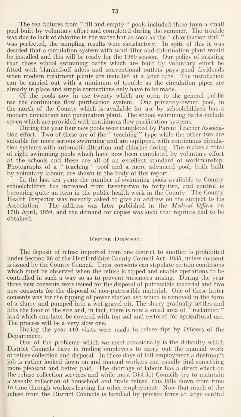 The ten failures from “ fill and empty ” pools included three from a small pool built by voluntary effort and completed during the summer. The trouble was due to lack of chlorine in the water but as soon as the “ chlorination drill ” was perfected, the sampling results were satisfactory. In spite of this it was decided that a circulation system with sand filter and chlorination plant would be installed and this will be ready for the 1960 season. Our policy of insisting that those school swimming baths which are built by voluntary effort be fitted with blanked-off inlets and conventional outlets pays good dividends when modern treatment plants are installed at a later date. The installation can be carried out with a minimum of trouble as the circulation pipes are already in place and simple connections only have to be made. Of the pools now in use twenty which are open to the general public use the continuous flow purification system. One privately-owned pool, in the north of the County which is available for use by schoolchildren has a modern circulation and purification plant. The school swimming baths include seven which are provided with continuous flow purification systems. During the year four new pools were completed by Parent Teacher Associa- tion effort. Two of these are of the  teaching ” type while the other two are suitable for more serious swimming and are equipped with continuous circula- tion systems with automatic filtration and chlorine dosing. This makes a total of eight swimming pools which have now been completed by voluntary effort at the schools and these are all of an excellent standard of workmanship. Photographs of a  teaching ” pool and a more advanced pool, both built by voluntary labour, are shown in the body of this report. In the last ten years the number of swimming pools available to County schoolchildren has increased from twenty-two to forty-two, and control is becoming quite an item in the public health work in the County. The County Health Inspector was recently asked to give an address on the subject to his Association. The address was later published in the Medical Officer on 17th April, 1959, and the demand for copies was such that reprints had to be obtained. Refuse Disposal. The deposit of refuse imported from one district to another is prohibited under Section 26 of the Hertfordshire County Council Act, 1935, unless consent is issued by the County Council. These consents can stipulate certain conditions which must be observed when the refuse is tipped and enable operations to be controlled in such a way so as to prevent nuisances arising. During the year three new consents were issued for the disposal of putrescible material and two new consents for the disposal of non-putrescible material. One of these latter consents was for the tipping of power station ash which is removed in the form of a slurry and pumped into a wet gravel pit. The slurry gradually settles and lifts the floor of the site and, in fact, there is now a small area of “ reclaimed ” land which can later be covered with top soil and restored for agricultural use. The process will be a very slow one. During the year 410 visits were made to refuse tips by Officers of the Department. One of the problems which we meet occasionally is the difficulty which District Councils have in finding employees to carry out the manual work of refuse collection and disposal. In these days of full employment a dustman’s job is rather looked down on and manual workers can usually find something more pleasant and better paid. The shortage of labour has a direct effect on the refuse collection services and while most District Councils try to maintain a weekly collection of household and trade refuse, this falls down from time to time through workers leaving for other employment. Now that much of the refuse from the District Councils is handled by private firms at large central