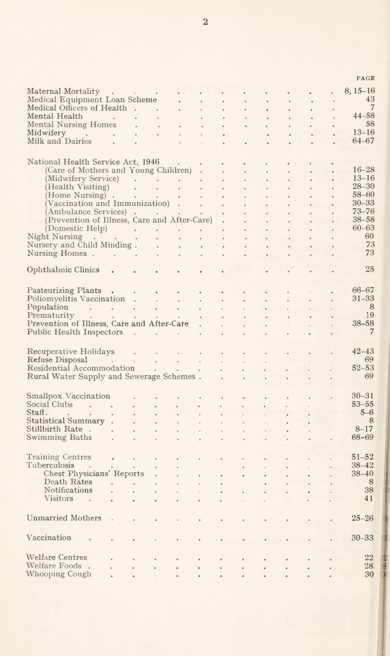 Maternal Mortality Medical Equipment Loan Scheme Medical Officers of Health . Mental Health Mental Nursing Homes Midwifery . . Milk and Dairies PAGE 8, 15-16 43 7 44-58 58 13-16 64-67 National Health Service Act, 1946 (Care of Mothers and Young Children) . (Midwifery Service) .... (Health Visiting) .... (Home Nursing) ..... (Vaccination and Immunization) . (Ambulance Services) .... (Prevention of Illness, Care and After-Care) (Domestic Help) .... Night Nursing .... . . Nursery and Child Minding .... Nursing Homes ...... 16-28 13-16 28-30 58-60 30-33 73-76 38-58 60-63 60 73 73 Ophthalmic Clinics 25 Pasteurizing Plants .... Poliomyelitis Vaccination . Population ..... Prematurity ..... Prevention of Illness, Care and After-Care Public Health Inspectors 66-67 31-33 8 19 38-58 7 Recuperative Holidays . Refuse Disposal . Residential Accommodation Rural Water Supply and Sewerage Schemes . 42-43 69 52-53 69 Smallpox Vaccination Social Clubs Staff. . . . Statistical Summary . Stillbirth Rate . Swimming Baths 30-31 53-55 5-6 8 8-17 68-69 Training Centres Tuberculosis Chest Physicians’ Reports Death Rates Notifications Visitors 51-52 38-42 38-40 8 38 41 Unmarried Mothers 25-26 Vaccination 30-33 £ Welfare Centres Welfare Foods . Whooping Cough 22 2 28 3 30 )