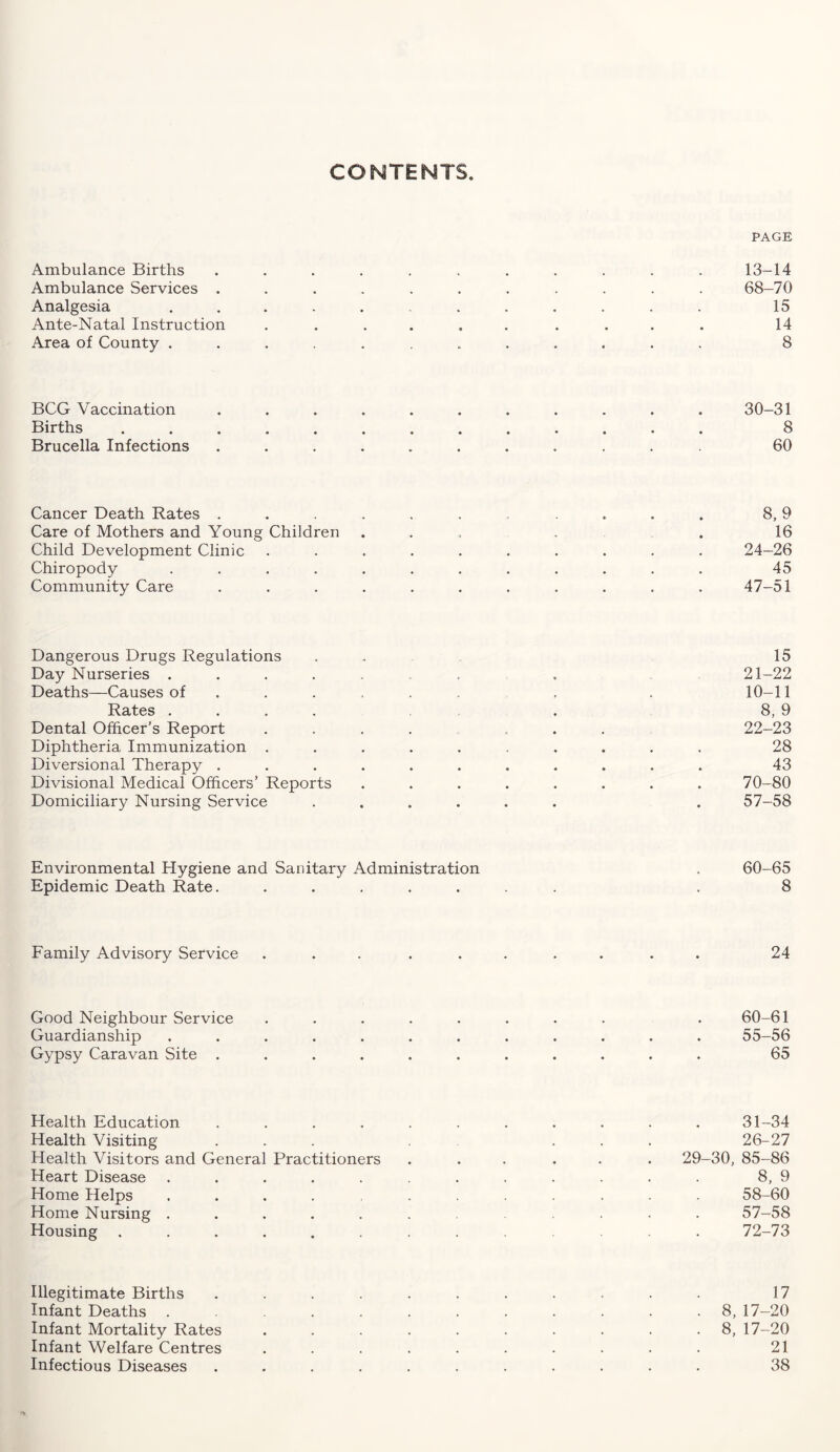 CONTENTS. PAGE Ambulance Births ........... 13-14 Ambulance Services ........... 68-70 Analgesia ........... 15 Ante-Natal Instruction .......... 14 Area of County ............ 8 BCG Vaccination ........... 30-31 Births ............. 8 Brucella Infections ........... 60 Cancer Death Rates ........... 8, 9 Care of Mothers and Young Children .... . 16 Child Development Clinic .......... 24-26 Chiropody ............ 45 Community Care ........... 47-51 Dangerous Drugs Regulations . 15 Day Nurseries ....... . 21-22 Deaths—Causes of ...... , . 10-11 Rates .... . 8, 9 Dental Officer’s Report .... ... 22-23 Diphtheria Immunization .......... 28 Diversional Therapy ........... 43 Divisional Medical Officers’ Reports ........ 70-80 Domiciliary Nursing Service ...... . 57-58 Environmental Hygiene and Sanitary Administration . 60-65 Epidemic Death Rate. ....... . 8 Family Advisory Service .......... 24 Good Neighbour Service ........ . 60-61 Guardianship ............ 55-56 Gypsy Caravan Site ........... 65 Health Education ........... 31-34 Health Visiting ... ... 26-27 Health Visitors and General Practitioners ...... 29-30, 85-86 Heart Disease ............ 8, 9 Home Helps ............ 58-60 Home Nursing ............ 57-58 Housing ............. 72-73 Illegitimate Births ........... 17 Infant Deaths ........... 8, 17-20 Infant Mortality Rates .......... 8, 17-20 Infant Welfare Centres .......... 21 Infectious Diseases ........... 38