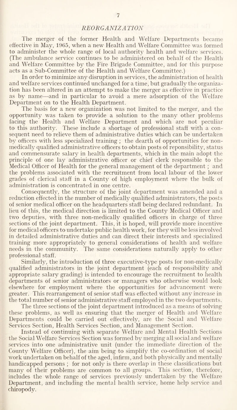 REORGANIZA TION The merger of the former Health and Welfare Departments became effective in May, 1965, when a new Health and Welfare Committee was formed to administer the whole range of local authority health and welfare services. (The ambulance service continues to be administered on behalf of the Health and Welfare Committee by the Fire Brigade Committee, and for this purpose acts as a Sub-Committee of the Health and Welfare Committee.) In order to minimize any disruption in services, the administration of health and welfare services continued unchanged for a time, but gradually the organiza- tion has been altered in an attempt to make the merger as effective in practice as by name—and in particular to avoid a mere adsorption of the Welfare Department on to the Health Department. The basis for a new organization was not limited to the merger, and the opportunity was taken to provide a solution to the many other problems facing the Health and Welfare Department and which are not peculiar to this authority. These include a shortage of professional staff with a con- sequent need to relieve them of administrative duties which can be undertaken by officers with less specialized training ; the dearth of opportunities for non- medically qualified administrative officers to obtain posts of reponsibility, status and commensurate salar}/ in health departments, which in the main adopt the principle of one lay administrative officer or chief clerk responsible to the Medical Officer of Health for the general management of the department ; and the problems associated with the recruitment from local labour of the lower grades of clerical staff in a Count}^ of high employment where the bulk of administration is concentrated in one centre. Consequently, the structure of the joint department was amended and a reduction effected in the number of medically qualified administrators, the posts of senior medical officer on the headquarters staff being declared redundant. In lieu of this, the medical direction is limited to the County Medical Officer and two deputies, with three non-medically qualified officers in charge of three sections of the joint department. This, it is hoped, will provide more incentive for medical officers to undertake public health work, for they will be less involved in detailed administrative duties and can direct their interests and specialized training more appropriately to general considerations of health and welfare needs in the community. The same considerations naturally apply to other professional staff. Similarly, the introduction of three executive-type posts for non-medically qualified administrators in the joint department (each of responsibility and appropriate salary grading) is intended to encourage the recruitment to health departments of senior administrators or managers who otherwise would look elsewhere for emplo3mient where the opportunities for advancement were greater. This rearrangement of senior staff was effected without any increase in the total number of senior administrative staff employed in the two departments. The three sections of the joint department introduced as a means of solving these problems, as well as ensuring that the merger of Health and Welfare Departments could be carried out effectively, are the Social and Welfare Services Section, Health Services Section, and Management Section. Instead of continuing with separate Welfare and Mental Health Sections the Social Welfare Services Section was formed by merging all social and welfare services into one administrative unit (under the immediate direction of the County Welfare Officer), the aim being to simplify the co-ordination of social work undertaken on behalf of the aged, infirm, and both physically and mentally handicapped persons ; for not only is there overlap in these classifications but many of their problems are common to all groups. This section, therefore, includes the whole range of services previously undertaken b}^ the Welfare Department, and including the mental health service, home help service and chiropody.