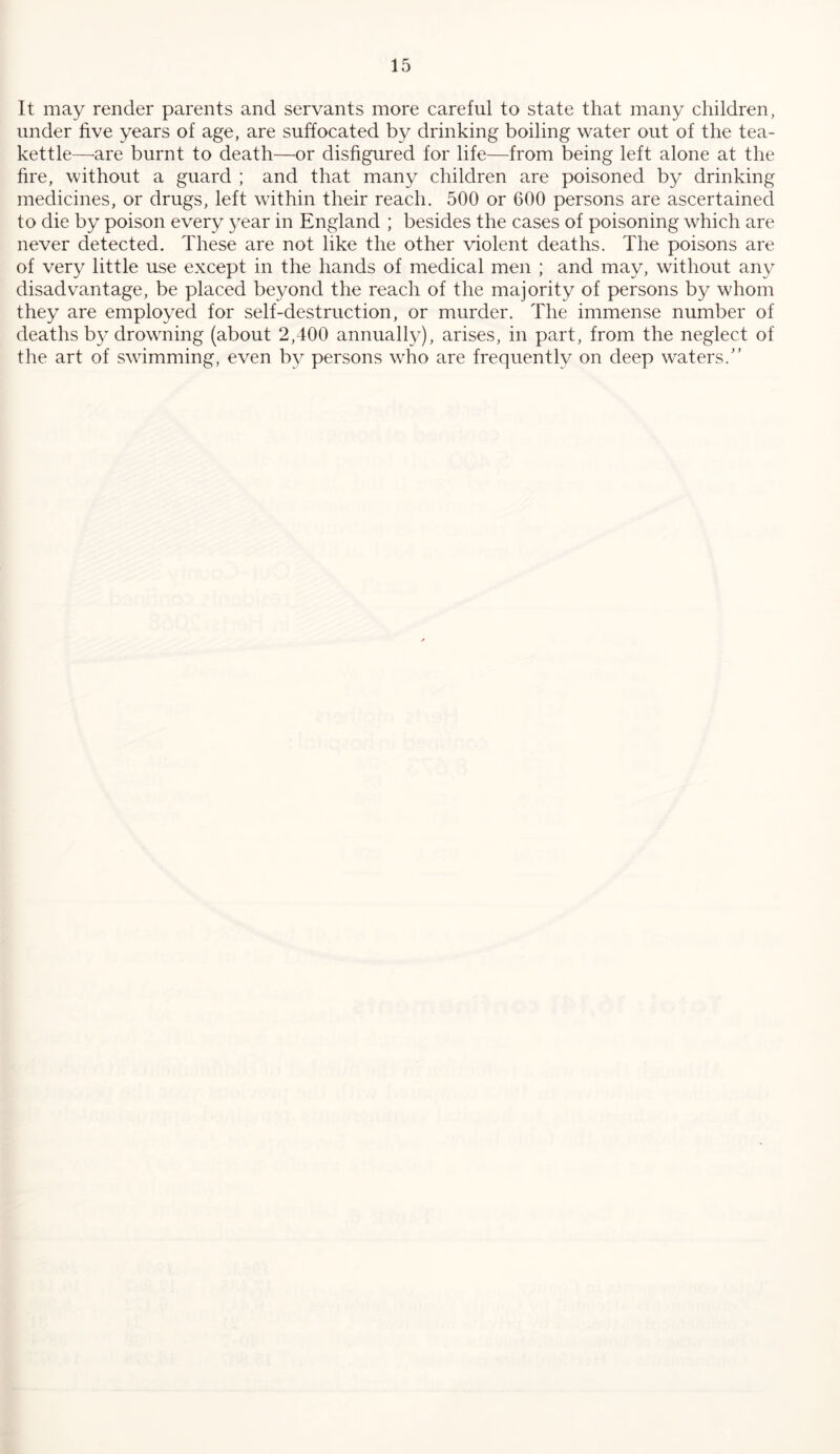 It may render parents and servants more careful to state that many children, under five years of age, are suffocated by drinking boiling water out of the tea- kettle—are burnt to death—or disfigured for life—from being left alone at the fire, without a guard ; and that many children are poisoned by drinking medicines, or drugs, left within their reach. 500 or 600 persons are ascertained to die by poison every year in England ; besides the cases of poisoning which are never detected. These are not like the other violent deaths. The poisons are of very little use except in the hands of medical men ; and may, without any disadvantage, be placed beyond the reach of the majority of persons by whom they are employed for self-destruction, or murder. The immense number of deaths by drowning (about 2,400 annually), arises, in part, from the neglect of the art of swimming, even by persons who are frequently on deep waters.'’