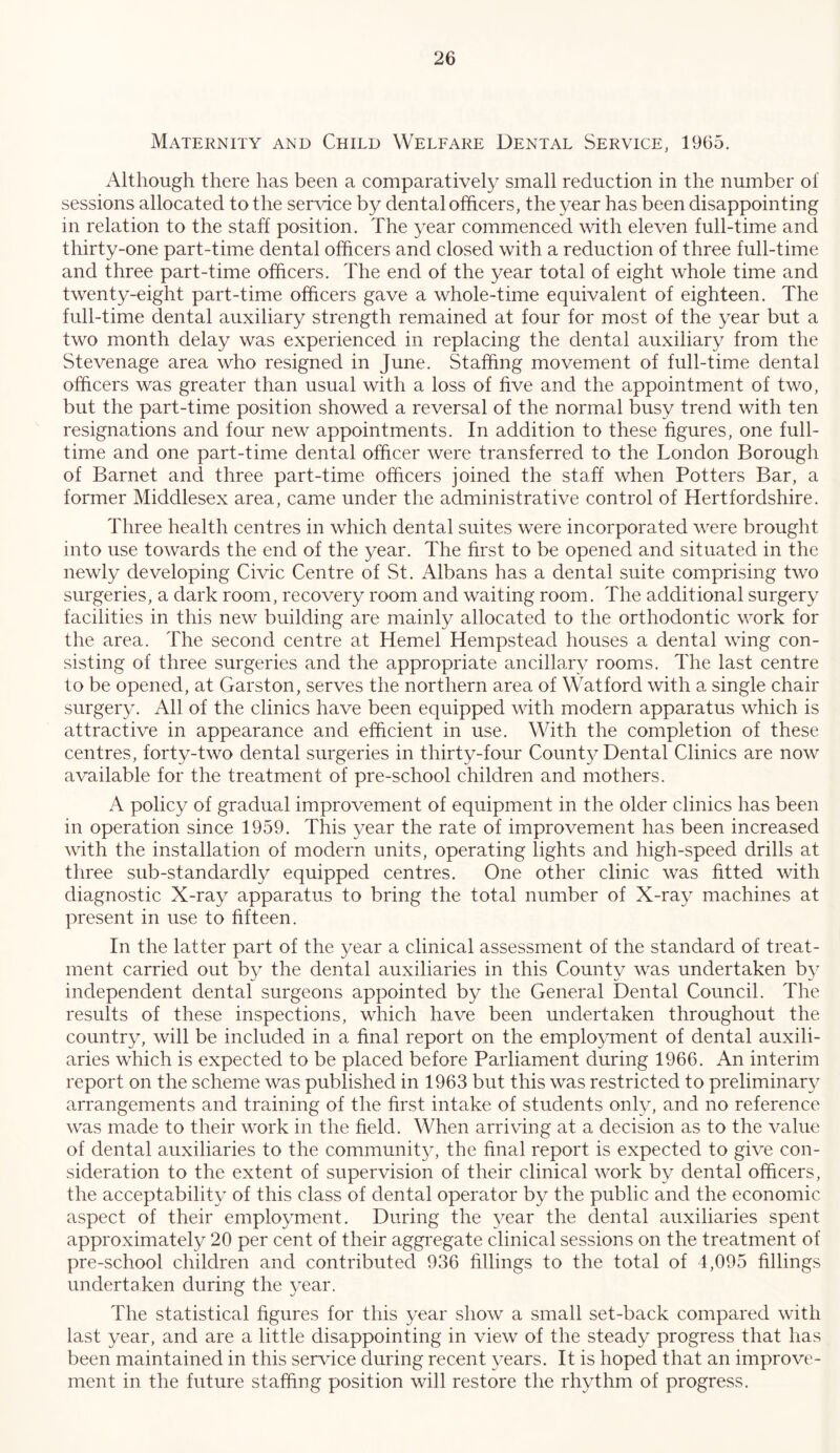 Maternity and Child Welfare Dental Service, 1965. Although there has been a comparatively small reduction in the number of sessions allocated to the ser^dce by dental officers, the year has been disappointing in relation to the staff position. The year commenced with eleven full-time and thirty-one part-time dental officers and closed with a reduction of three full-time and three part-time officers. The end of the year total of eight whole time and twenty-eight part-time officers gave a whole-time equivalent of eighteen. The full-time dental auxiliary strength remained at four for most of the year but a two month delay was experienced in replacing the dental auxiliary from the Stevenage area who resigned in June. Staffing movement of full-time dental officers was greater than usual with a loss of five and the appointment of two, but the part-time position showed a reversal of the normal busy trend with ten resignations and four new appointments. In addition to these figures, one full- time and one part-time dental officer were transferred to the London Borough of Barnet and three part-time officers joined the staff when Potters Bar, a former Middlesex area, came under the administrative control of Hertfordshire. Three health centres in which dental suites were incorporated were brought into use towards the end of the year. The first to be opened and situated in the newly developing Civic Centre of St. Albans has a dental suite comprising two surgeries, a dark room, recovery room and waiting room. The additional surgery facilities in this new building are mainly allocated to the orthodontic work for the area. The second centre at Hemel Hempstead houses a dental wing con- sisting of three surgeries and the appropriate ancillary rooms. The last centre to be opened, at Garston, serves the northern area of Watford with a single chair surgery. All of the clinics have been equipped with modern apparatus which is attractive in appearance and efficient in use. With the completion of these centres, forty-two dental surgeries in thirty-four Count}^ Dental Clinics are now available for the treatment of pre-school children and mothers. A policy of gradual improvement of equipment in the older clinics has been in operation since 1959. This year the rate of improvement has been increased with the installation of modern units, operating lights and high-speed drills at three sub-standardly equipped centres. One other clinic was fitted with diagnostic X-ray apparatus to bring the total number of X-ray machines at present in use to fifteen. In the latter part of the year a clinical assessment of the standard of treat- ment carried out b}^ the dental auxiliaries in this County was undertaken by independent dental surgeons appointed by the General Dental Council. The results of these inspections, which have been undertaken throughout the country, will be included in a final report on the employment of dental auxili- aries which is expected to be placed before Parliament during 1966. An interim report on the scheme was published in 1963 but this was restricted to preliminary arrangements and training of the first intake of students only, and no reference was made to their work in the field. When arriving at a decision as to the value of dental auxiliaries to the communit^L the final report is expected to give con- sideration to the extent of supervision of their clinical work by dental officers, the acceptability of this class of dental operator by the public and the economic aspect of their employment. During the year the dental auxiliaries spent approximately 20 per cent of their aggi'egate clinical sessions on the treatment of pre-school children and contributed 936 fillings to the total of 1,095 fillings undertaken during the 3^ear. The statistical figures for this year show a small set-back compared with last year, and are a little disappointing in view of the steady progress that lias been maintained in this service during recent c-ears. It is hoped that an improve- ment in the future staffing position will restore the rhythm of progress.