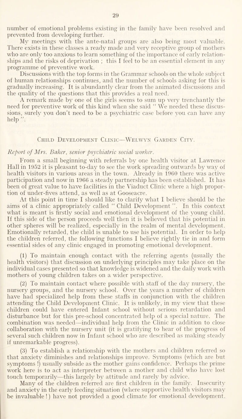 number of emotional problems existing in the family have been resolved and prevented from developing further. meetings with the ante-natal groups are also being most valuable. There exists in these classes a ready made and very receptive group of mothers who are only too anxious to learn something of the importance of early relation- ships and the risks of deprivation ; this I feel to be an essential element in any programme of preventive work. Discussions with the top forms in the Grammar schools on the whole subject of human relationships continues, and the number of schools asking for this is gradually increasing. It is abundantly clear from the animated discussions and the quality of the questions that this provides a real need. A remark made bj^ one of the girls seems to sum up very trenchantly the need for preventive work of this kind when she said  We needed these discus- sions, surely you don't need to be a ps^^chiatric case before vou can have any help' Child Development Clinic—Welwyn Garden City. Report of Mrs. Baker, senior psychiatric social worker. From a small beginning with referrals by one health visitor at Lawrence Hall in 1952 it is pleasant to-day to see the work spreading outwards by way of health visitors in various areas in the town. Already in 1960 there was active participation and now in 1966 a steady partnership has been established. It has been of great value to have facilities in the Viaduct Clinic where a high propor- tion of under-fives attend, as well as at Gooseacre. At this point in time I should like to clarify what I believe should be the aims of a clinic appropriately called “ Child Development ”. In this context what is meant is firstly social and emotional development of the young child. If this side of the person proceeds well then it is believed that his potential in other spheres will be realized, especially in the realm of mental development. Emotionally retarded, the child is unable to use his potential. In order to help the children referred, the following functions I believe rightly tie in and form essential sides of any clinic engaged in promoting emotional development. (1) To maintain enough contact with the referring agents (usually the health visitors) that discussion on underlying principles may take place on the individual cases presented so that knowledge is widened and the daily work with mothers of young children takes on a wider perspective. (2) To maintain contact where possible with staff of the day nursery, the nursery groups, and the nursery school. Over the years a number of children have had specialized help from these staffs in conjunction with the children attending the Child Development Clinic. It is unlikel}/, in m}^ view that these children could have entered Infant school without serious retardation and disturbance but for this pre-school concentrated help of a special nature. The combination was needed—individual help from the Clinic in addition to close collaboration with the nursery unit (it is gratifying to hear of the progress of several such children now in Infant school who are described as making steady if unremarkable progress). (3) To establish a relationship with the mothers and children referred so that anxiety diminishes and relationships improve. Symptoms (which are but symptoms !) usually subside as the mother gains confidence. Perhaps the prime work here is to act as interpreter between a mother and child who have lost touch temporarily—this largely by attitude and rarely by advice. Many of the children referred are first children in the family. Insecurity and anxiety in the early feeding situation (where supportive health visitors may be invaluable !) have not provided a good climate for emotional development.