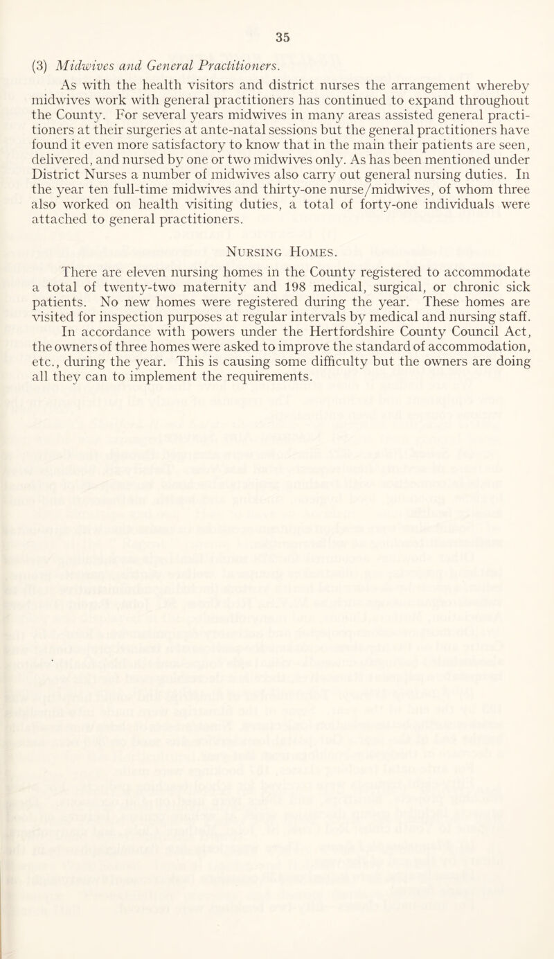 (3) Midwives and General Practitioners. As with the health visitors and district nurses the arrangement whereby midwives work with general practitioners has continued to expand throughout the County. For several years midwives in many areas assisted general practi- tioners at their surgeries at ante-natal sessions but the general practitioners have found it even more satisfactory to know that in the main their patients are seen, delivered, and nursed by one or two midwives only. As has been mentioned under District Nurses a number of midwives also carry out general nursing duties. In the year ten full-time mid wives and thirty-one nurse/midwives, of whom three also worked on health visiting duties, a total of forty-one individuals were attached to general practitioners. Nursing Homes. There are eleven nursing homes in the County registered to accommodate a total of twenty-two maternity and 198 medical, surgical, or chronic sick patients. No new homes were registered during the year. These homes are visited for inspection purposes at regular intervals by medical and nursing staff. In accordance with powers under the Hertfordshire County Council Act, the owners of three homes were asked to improve the standard of accommodation, etc., during the year. This is causing some difficulty but the owners are doing all they can to implement the requirements.