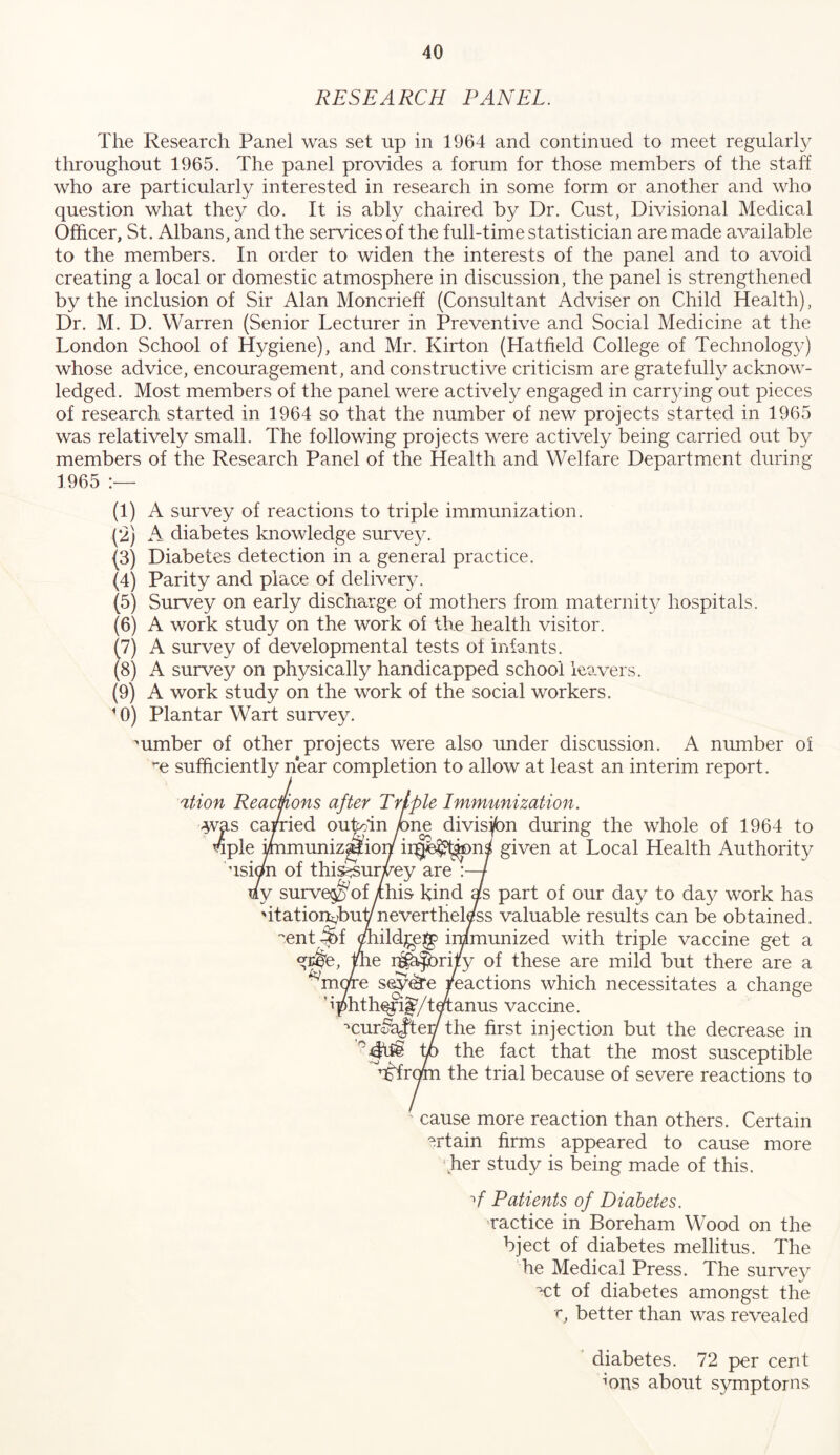 RESEARCH PANEL. The Research Panel was set up in 1964 and continued to meet regularly throughout 1965. The panel provides a forum for those members of the staff who are particularly interested in research in some form or another and who question what they do. It is ably chaired by Dr. Gust, Divisional Medical Officer, St. Albans, and the ser\dces of the full-time statistician are made available to the members. In order to widen the interests of the panel and to avoid creating a local or domestic atmosphere in discussion, the panel is strengthened by the inclusion of Sir Alan Moncrieff (Consultant Adviser on Child Health), Dr. M. D. Warren (Senior Lecturer in Preventive and Social Medicine at the London School of Hygiene), and Mr. Kirton (Hatfield College of Technolog}') whose advice, encouragement, and constructive criticism are gratefully acknow- ledged. Most members of the panel were actively engaged in carr3dng out pieces of research started in 1964 so that the number of new projects started in 1965 was relatively small. The following projects were actively being carried out by members of the Research Panel of the Health and Welfare Department during 1965 (1) A survey of reactions to triple immunization. (‘2) A diabetes knowledge survey. (3) Diabetes detection in a general practice. (4) Parity and place of delivery. (5) Survey on early discharge of mothers from maternity hospitals. (6) A work study on the work of the health visitor. (7) A survey of developmental tests of infants. (8) A survey on physically handicapped school leavers. (9) A work study on the work of the social workers. ' 0) Plantar Wart survey. mmber of other projects were also under discussion. A number of ’*e sufficiently near completion to allow at least an interim report. ation Reacmons after Triple Immunization. -yras carried outoin /)ne divisjbn during the whole of 1964 to 4ple i/nmuniz^ion given at Local Health Authority usion of thi^urvey are 7 uy surve^^of ychis kind as part of our day to day work has 'itationi;buYnevertheless valuable results can be obtained, •'ent ^f ^ildjge^ irnmunized with triple vaccine get a g^e, me i^bfbrity of these are mild but there are a ^more sey^e pactions which necessitates a change bphth^i^/teianus vaccine. •'cur^ajtey the first injection but the decrease in p the fact that the most susceptible ’i^rom the trial because of severe reactions to cause more reaction than others. Certain ^rtain firms appeared to cause more her study is being made of this. Patients of Diabetes. ractice in Boreham Wood on the bject of diabetes mellitus. The he Medical Press. The survey ■ct of diabetes amongst the r, better than was revealed ’ diabetes. 72 per cent ffins about symptoms