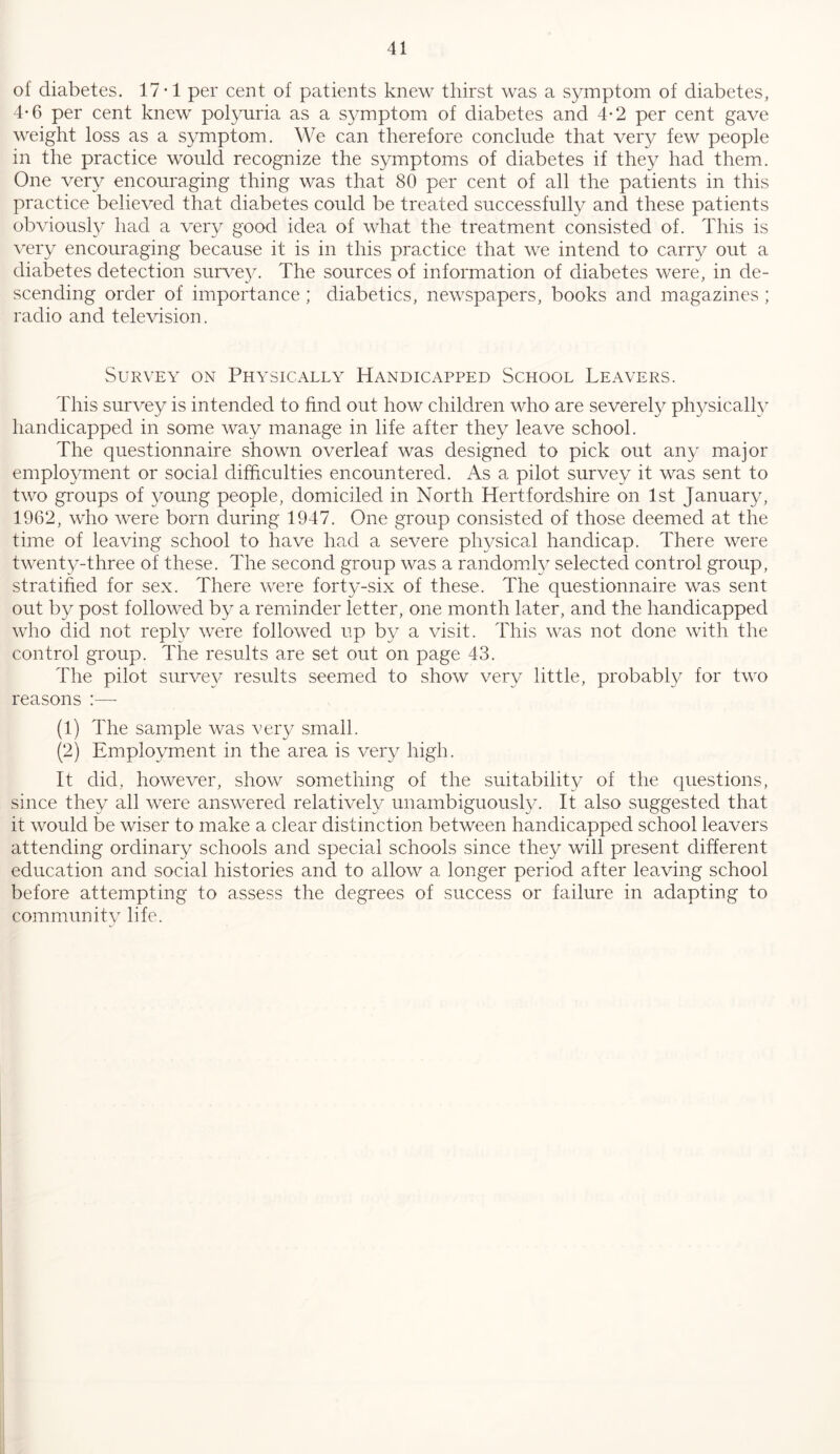 of diabetes. 17-1 per cent of patients knew thirst was a symptom of diabetes, 4*6 per cent knew pol^oiria as a symptom of diabetes and 4-2 per cent gave weight loss as a symptom. We can therefore conclude that very few people in the practice would recognize the symptoms of diabetes if they had them. One very encouraging thing was that 80 per cent of all the patients in this practice believed that diabetes could be treated successfully and these patients obviously had a very good idea of what the treatment consisted of. This is very encouraging because it is in this practice that we intend to carry out a diabetes detection surve}. The sources of information of diabetes were, in de- scending order of importance; diabetics, newspapers, books and magazines ; radio and television. Survey on Physically^ Handicapped School Leavers. This survey is intended to find out how children who are severely physically handicapped in some way manage in life after they leave school. The questionnaire shown overleaf was designed to pick out any major employment or social difficulties encountered. As a pilot survey it was sent to two groups of young people, domiciled in North Hertfordshire on 1st January, 1962, who were born during 1947. One group consisted of those deemed at the time of leaving school to have had a severe physical handicap. There were twenty-three of these. The second group was a randomly selected control group, stratified for sex. There were forty-six of these. The questionnaire was sent out by post followed by a reminder letter, one month later, and the handicapped who did not reply were followed up by a visit. This was not clone with the control group. The results are set out on page 43. The pilot surve}^ results seemed to show very little, probably for two reasons :— (1) The sample was veiy small. (2) Employment in the area is very high. It did, however, show something of the suitabilit}^ of the questions, since they all were answered relatively unambiguously. It also suggested that it would be wiser to make a clear distinction between handicapped school leavers attending ordinary schools and special schools since they will present different education and social histories and to allow a longer period after leaving school before attempting to assess the degrees of success or failure in adapting to community life.