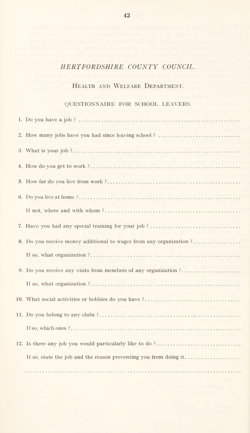 HERTFORDSHIRE COUNTY COUNCIL. Health and Welfare Department. gUESTIONNAIRE FOR SCHOOL LEAVERS. 1. Do you have a job ? 2. How many jobs have you had since leaving school ? 3. What is your job ? 4. How do you get to work ? 5. How far do you live from work ? 6. Do you live at home ? If not, where and with whom ? 7. Have you had any special training for your job ? 8. Do you receive money additional to wages from any organization ?. If so, what organization ? 9. Do you receive any visits from members of an3^ organization ? If so, what organization ? 10. What social activities or hobbies do you have ? 11. Do 3^ou belong to any clubs ? If so, which ones ? 12. Is there any job you would particularly like to do ? If so, state the job and the reason preventing you from doing it. . . .