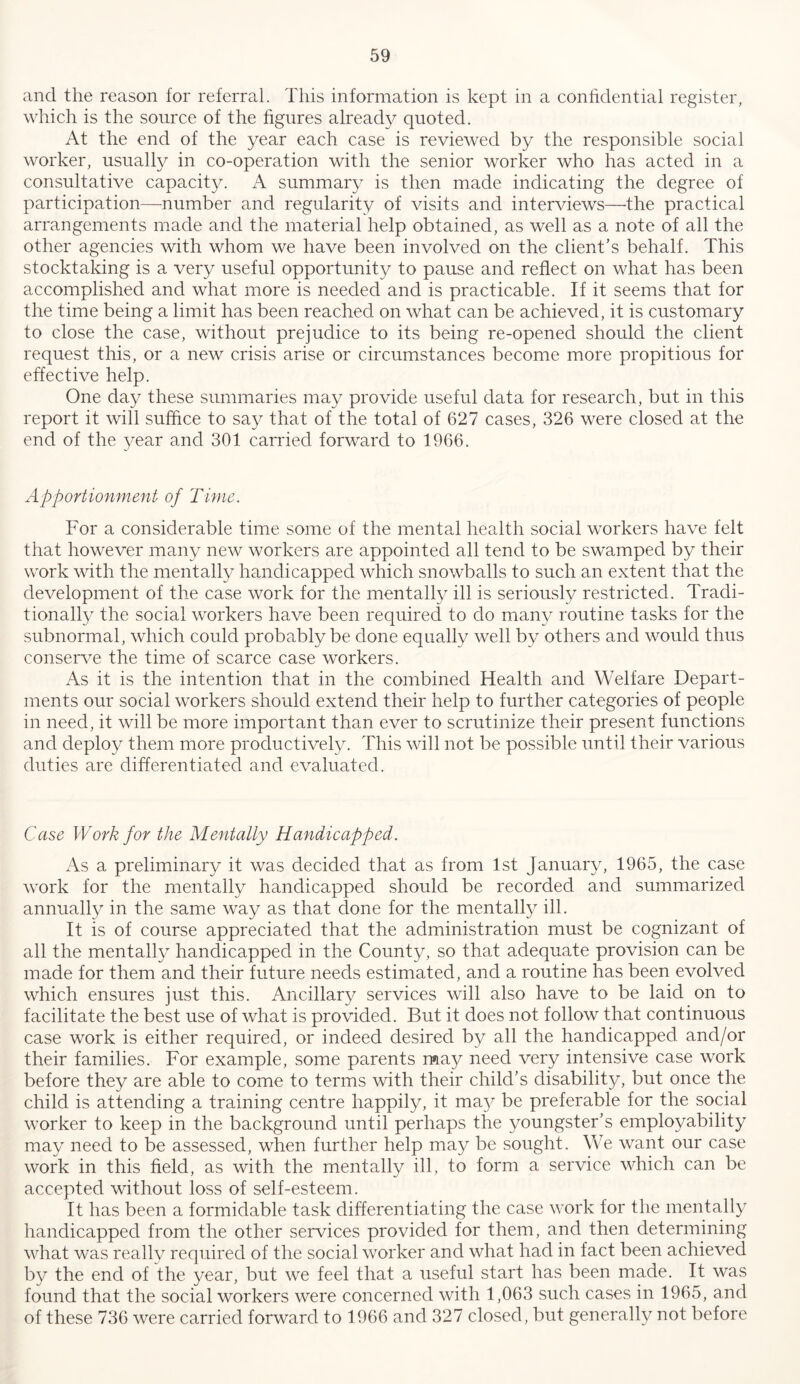 and the reason for referral. This information is kept in a confidential register, which is the source of the figures already quoted. At the end of the year each case is reviewed by the responsible social worker, usually in co-operation with the senior worker who has acted in a consultative capacity. A summary is then made indicating the degree of participation—number and regularity of visits and interviews—^the practical arrangements made and the material help obtained, as well as a note of all the other agencies with whom we have been involved on the client’s behalf. This stocktaking is a very useful opportunity to pause and reflect on what has been accomplished and what more is needed and is practicable. If it seems that for the time being a limit has been reached on what can be achieved, it is customary to close the case, without prejudice to its being re-opened should the client request this, or a new crisis arise or circumstances become more propitious for effective help. One day these summaries may provide useful data for research, but in this report it will suffice to say that of the total of 627 cases, 326 were closed at the end of the year and 301 canned forward to 1966. Apportionment of Time. For a considerable time some of the mental health social workers have felt that however many new workers are appointed all tend to be swamped by their work with the mentally handicapped which snowballs to such an extent that the development of the case work for the mentally ill is seriously restricted. Tradi- tionall}^ the social workers have been required to do many routine tasks for the subnormal, which could probably be done equally well by others and would thus conserve the time of scarce case workers. As it is the intention that in the combined Health and Welfare Depart- ments our social workers should extend their help to further categories of people in need, it will be more important than ever to scrutinize their present functions and deploy them more productively. This will not be possible until their various duties are differentiated and evaluated. Case Work for the Mentally Handicapped. As a preliminary it was decided that as from 1st January, 1965, the case work for the mentally handicapped should be recorded and summarized annually in the same way as that done for the mentally ill. It is of course appreciated that the administration must be cognizant of all the mentally handicapped in the County, so that adequate provision can be made for them and their future needs estimated, and a routine has been evolved which ensures just this. Ancillary services will also have to be laid on to facilitate the best use of what is provided. But it does not follow that continuous case work is either required, or indeed desired by all the handicapped and/or their families. For example, some parents may need very intensive case work before they are able to come to terms with their child’s disability, but once the child is attending a training centre happily, it ma}^ be preferable for the social worker to keep in the background until perhaps the youngster’s employability may need to be assessed, when further help may be sought. We want our case work in this field, as with the mentally ill, to form a service which can be accepted without loss of self-esteem. It has been a formidable task differentiating the case work for the mentally handicapped from the other services provided for them, and then determining what was really required of the social worker and what had in fact been achieved by the end of the year, but we feel that a useful start has been made. It was found that the social workers were concerned with 1,063 such cases in 1965, and of these 736 were carried forward to 1966 and 327 closed, but generally not before