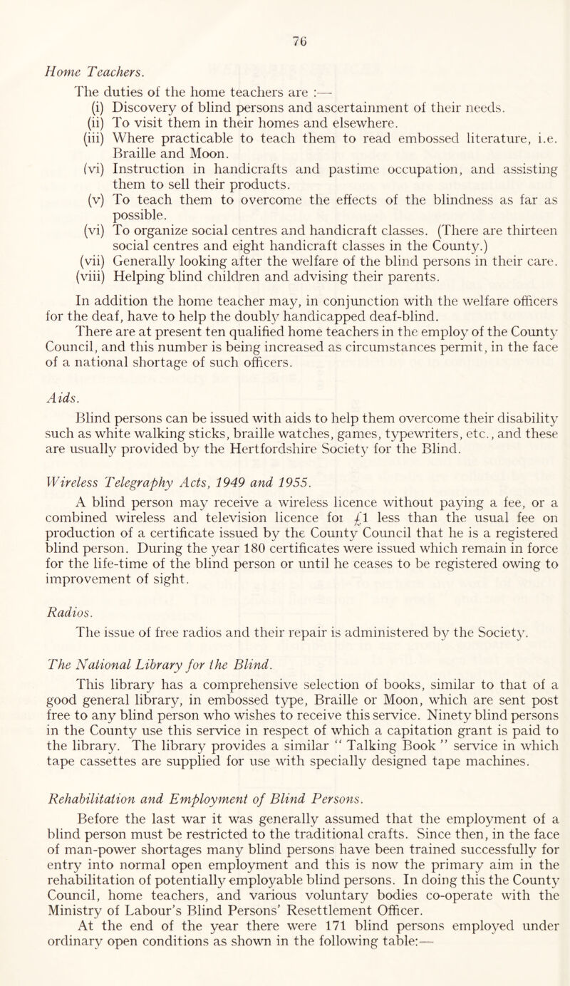 Home Teachers. The duties of the home teachers are :—• (i) Discovery of blind persons and ascertainment of their needs. (ii) To visit them in their homes and elsewhere. (hi) Where practicable to teach them to read embossed literature, i.e. Braille and Moon. fvi) Instruction in handicrafts and pastime occupation, and assisting them to sell their products. (v) To teach them to overcome the effects of the blindness as far as possible. (vi) To organize social centres and handicraft classes. (There are thirteen social centres and eight handicraft classes in the County.) (vii) Generally looking after the welfare of the blind persons in their care, (viii) Helping blind children and advising their parents. In addition the home teacher may, in conjunction with the welfare officers for the deaf, have to help the doubl}^ handicapped deaf-blind. There are at present ten qualified home teachers in the employ of the County Council, and this number is being increased as circumstances permit, in the face of a national shortage of such officers. Aids. Blind persons can be issued with aids to help them overcome their disability such as white walking sticks, braille watches, games, typewriters, etc., and these are usuall}^ provided by the Hertfordshire Society for the Blind. Wireless Telegraphy Acts, 1949 and 1955. A blind person may receive a wireless licence without paying a fee, or a combined wireless and television licence foi £1 less than the usual fee on production of a certificate issued by the County Council that he is a registered blind person. During the year 180 certificates were issued which remain in force for the life-time of the blind person or until he ceases to be registered owing to improvement of sight. Radios. Tlie issue of free radios and their repair is administered b}^ the Society. The National Library for the Blind. This library has a comprehensive selection of books, similar to that of a good general library, in embossed type, Braille or Moon, which are sent post free to any blind person who wishes to receive this service. Ninety blind persons in the County use this service in respect of which a capitation grant is paid to the library. The library provides a similar '' Talking Book service in which tape cassettes are supplied for use with specially designed tape machines. Rehabilitation and Employment of Blind Persons. Before the last war it was generally assumed that the employment of a blind person must be restricted to the traditional crafts. Since then, in the face of man-power shortages many blind persons have been trained successfully for entry into normal open employment and this is now the primary aim in the rehabilitation of potentially employable blind persons. In doing this the County Council, home teachers, and various voluntary bodies co-operate with the Ministry of Labour's Blind Persons' Resettlement Officer. At the end of the year there were 171 blind persons employed under ordinary open conditions as shown in the following table:—