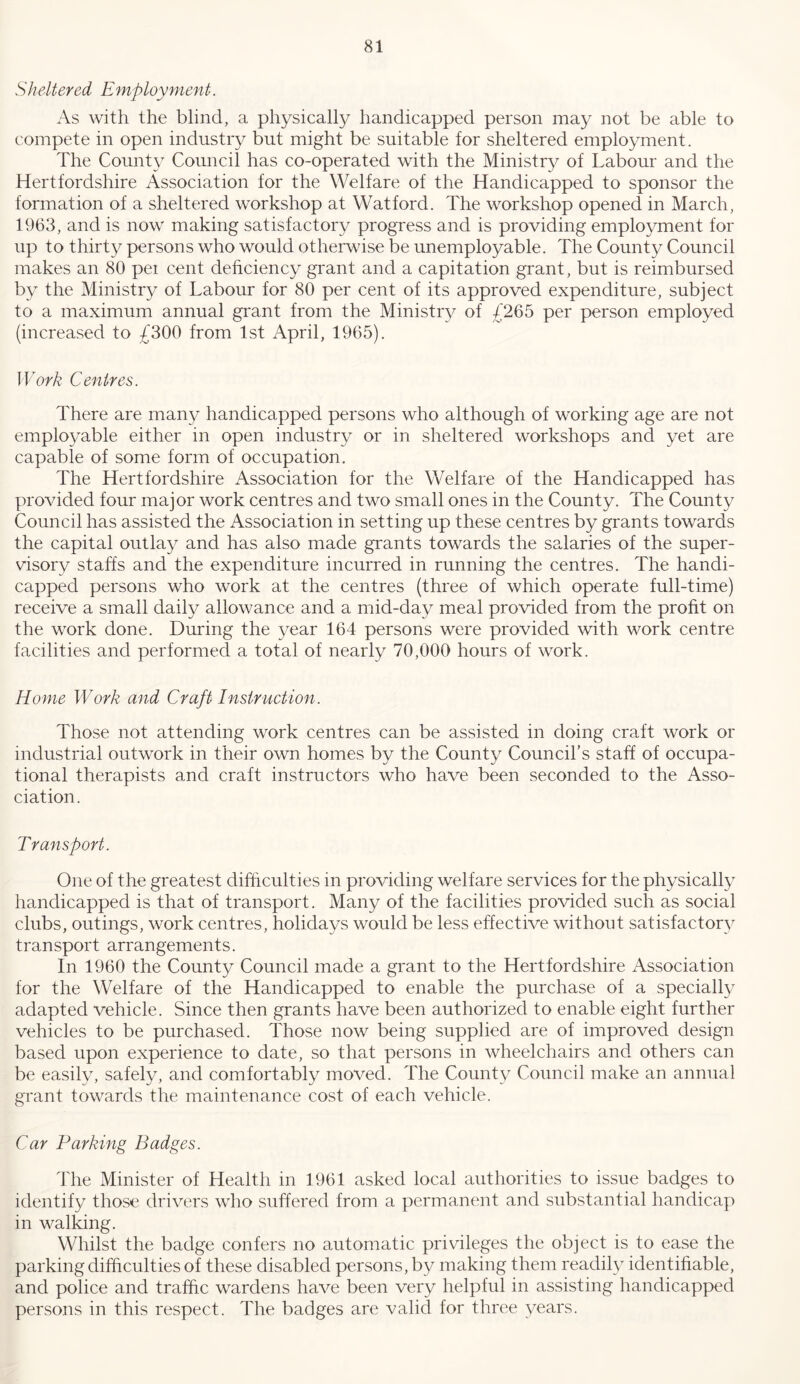 Sheltered Employment. As with the blind, a physically handicapped person may not be able to compete in open industry but might be suitable for sheltered employment. The County Council has co-operated with the Ministry of Labour and the Hertfordshire Association for the Welfare of the Handicapped to sponsor the formation of a sheltered workshop at Watford. The workshop opened in March, 1963, and is now making satisfactory progress and is providing employment for up to thirty persons who would otherwise be unemployable. The County Council makes an 80 pei cent dehciency grant and a capitation grant, but is reimbursed by the Ministry of Labour for 80 per cent of its approved expenditure, subject to a maximum annual grant from the Ministry of /265 per person employed (increased to £300 from 1st April, 1965). Work Centres. There are many handicapped persons who although of working age are not emplo^^able either in open industry or in sheltered workshops and yet are capable of some form of occupation. The Hertfordshire Association for the Welfare of the Handicapped has provided four major work centres and two small ones in the County. The County Council has assisted the Association in setting up these centres by grants towards the capital outlay and has also made grants towards the salaries of the super- visory staffs and the expenditure incurred in running the centres. The handi- capped persons who work at the centres (three of which operate full-time) receive a small daily allowance and a mid-day meal provided from the profit on the work done. During the year 164 persons were provided with work centre facilities and performed a total of nearly 70,000 hours of work. Home Work and Craft Instruction. Those not attending work centres can be assisted in doing craft work or industrial outwork in their own homes by the County Council’s staff of occupa- tional therapists and craft instructors who have been seconded to the Asso- ciation. Transport. One of the greatest difficulties in providing welfare services for the physically handicapped is that of transport. Many of the facilities provided such as social clubs, outings, work centres, holidays would be less effective without satisfactory transport arrangements. In 1960 the County Council made a grant to the Hertfordshire Association for the Welfare of the Handicapped to enable the purchase of a specially adapted vehicle. Since then grants have been authorized to enable eight further vehicles to be purchased. Those now being supplied are of improved design based upon experience to date, so that persons in wheelchairs and others can be easily, safely, and comfortably moved. The County Council make an annual grant towards the maintenance cost of each vehicle. Car Parking Badges. The Minister of Health in 1961 asked local authorities to issue badges to identify those drivers who suffered from a permanent and substantial handicap in walking. Whilst the badge confers no automatic privileges the object is to ease the parking difficulties of these disabled persons, by making them readily identifiable, and police and traffic wardens have been very helpful in assisting handicapped persons in this respect. The badges are valid for three years.