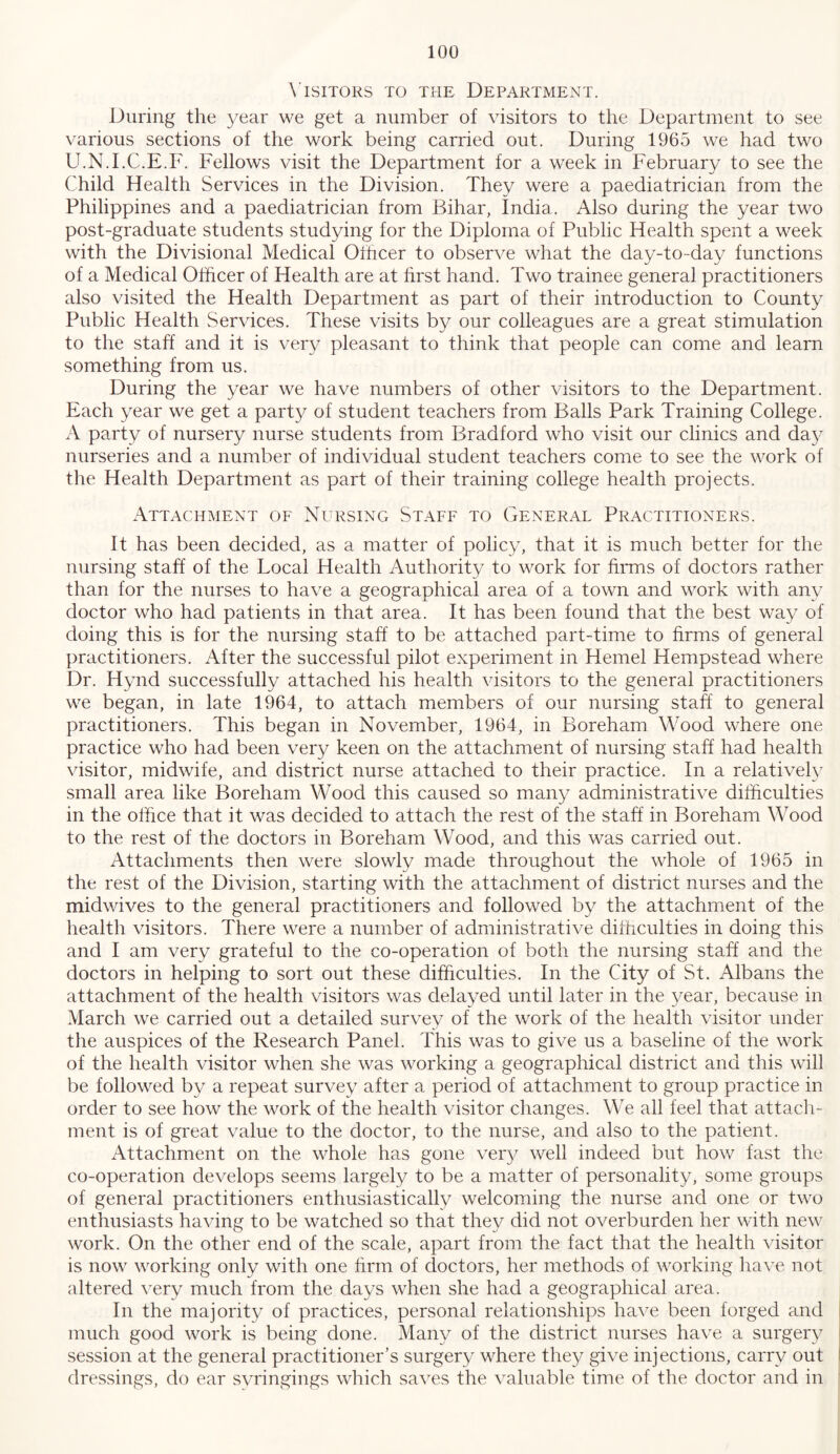 \'ISIT0RS TO THE DEPARTMENT. During the ye'dr we get a number of visitors to the Department to see various sections of the work being carried out. During 1965 we had two U.N.I.C.E.F. Fellows visit the Department for a week in February to see the Child Health Services in the Division. They were a paediatrician from the Philippines and a paediatrician from Bihar, India. Also during the year two post-graduate students studying for the Diploma of Public Health spent a week with the Divisional Medical Othcer to observe what the day-to-day functions of a Medical Officer of Health are at first hand. Two trainee general practitioners also visited the Health Department as part of their introduction to County Public Health Services. These visits by our colleagues are a great stimulation to the staff and it is very pleasant to think that people can come and learn something from us. During the year we have numbers of other visitors to the Department. Fach year we get a party of student teachers from Balls Park Training College. A party of nursery nurse students from Bradford who visit our clinics and day nurseries and a number of individual student teachers come to see the work of the Health Department as part of their training college health projects. Attachment of Nursing Staff to General Practitioners. It has been decided, as a matter of policy, that it is much better for the nursing staff of the Local Health Authority to work for firms of doctors rather than for the nurses to have a geographical area of a town and work with any doctor who had patients in that area. It has been found that the best way of doing this is for the nursing staff to be attached part-time to firms of general practitioners. After the successful pilot experiment in Hemel Hempstead where Dr. Hynd successfully attached his health visitors to the general practitioners we began, in late 1964, to attach members of our nursing staff to general practitioners. This began in November, 1964, in Boreham Wood where one practice who had been very keen on the attachment of nursing staff had health visitor, midwife, and district nurse attached to their practice. In a relative!}^ small area like Boreham Wood this caused so many administrative difficulties in the office that it was decided to attach the rest of the staff in Boreham Wood to the rest of the doctors in Boreham Wood, and this was carried out. Attachments then were slowly made throughout the whole of 1965 in the rest of the Division, starting with the attachment of district nurses and the midwives to the general practitioners and followed by the attachment of the health visitors. There were a number of administrative difficulties in doing this and I am very grateful to the co-operation of both the nursing staff and the doctors in helping to sort out these difficulties. In the City of St. Albans the attachment of the health visitors was delayed until later in the year, because in March we carried out a detailed survey of the work of the health visitor under the auspices of the Research Panel. This was to give us a baseline of the work of the health visitor when she was working a geographical district and this will be followed by a repeat survey after a period of attachment to group practice in order to see how the work of the health visitor changes. We all feel that attach- ment is of great value to the doctor, to the nurse, and also to the patient. Attachment on the whole has gone very well indeed but how fast the co-operation develops seems largely to be a matter of personality, some groups of general practitioners enthusiastically welcoming the nurse and one or two enthusiasts having to be watched so that they did not overburden her with new work. On the other end of the scale, apart from the fact that the health visitor is now working only with one firm of doctors, her methods of working have not altered very much from the days when she had a geographical area. In the majority of practices, personal relationships ha^^e been forged and | much good work is being done. Many of the district nurses have a surgery i session at the general practitioner’s surgery where they give injections, carry out I dressings, do ear svringings which saves the valuable time of the doctor and in ’