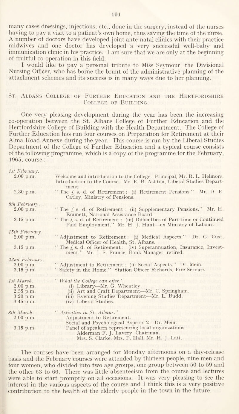 many cases dressings, injections, etc., done in the surgery, instead of the nurses having to pay a visit to a patient’s own home, thus saving the time of the nurse. A number of doctors have developed joint ante-natal clinics with their practice midwives and one doctor has developed a very successful well-baby and immunization clinic in his practice. I am sure that we are only at the beginning of fruitful co-operation in this field. I would like to pa}^ a personal tribute to Miss Seymour, the Divisional Nursing Officer, who has borne the brunt of the administrative planning of the attachment schemes and its success is in many ways due to her planning. St. Albans College of Further Education and the Hertfordshire College of Building. One very pleasing development during the year has been the increasing co-operation between the St. Albans College of Further Education and the Hertfordshire College of Building with the Health Department. The College of Further Education has run four courses on Preparation for Retirement at their Alma Road Annexe during the year. This course is run by the Liberal Studies Department of the College of Further Education and a typical course consists of the following programme, which is a copy of the programme for the February, 1965, course ;— 1st February. 2.00 p.m. 2.30 p.m. 8th February. 2.00 p.m. 3.15 p.m. 15 th February. 2.00 p.m. 3.15 p.m. 22nd February. 2.00 p.m. 3.15 p.m. W'elcome and introduction to the College. Principal, Mr. R. L. Helmore. Introduction to the Course. Mr. E. B. Ashton, Liberal Studies Depart- ment. “ The £ s. d. of Retirement : (i) Retirement Pensions.” Mr. D. E. Catley, Ministry of Pensions. ” The £ s. d. of Retirement : (ii) Supplementary Pensions.” Mr. H. Emmett, National Assistance Board. ” The £ s. d. of Retirement : (hi) Difficulties of Part-time or Continued Paid Employment.” Mr. H. J. Hunt—ex Ministry of Labour. ” Adjustment to Retirement : (i) Medical Aspects.” Dr. G. Cust, Medical Officer of Health, St. Albans. ” The £ s. d. of Retirement : (iv) Superannuation, Insurance, Invest- ment.” Mr. J. S. France, Bank Manager, retired. ” Adjustment to Retirement : (ii) Social Aspects.” Dr. Mein. ” Safety in the Home.” Station Officer Richards, Fire Service. 1st March. 2.00 p.m. 2.35 p.m. 3.20 p.m. 3.45 p.m. ” What the College can offer.” (i) Library—Mr. G. Wheatley. (ii) Art and Craft Department—-Mr. C. Springham. (hi) Evening Studies Department^—-Mr. L. Budd. (iv) Liberal Studies. 8th March. 2.00 p.m. 3.15 p.m. ” Activities in St. Albans.” Adjustment to Retirement. Social and Psychological Aspects 2—-Dr. Mein. Panel of speakers representing local organizations. Alderman F. J. Lavery, Chairman. Mrs. S. Clarke, Mrs. P. Hall, Mr. H. J. Lait. The courses have been arranged for Monday afternoons on a day-release basis and the February courses were attended by thirteen people, nine men and four women, who divided into two age groups, one group between 50 to 59 and the other 63 to 66. There was little absenteeism from the course and lectures were able to start promptly on all occasions. It was very pleasing to see the interest in the various aspects of the course and I think this is a very positive contribution to the health of the elderly people in the town in the future.