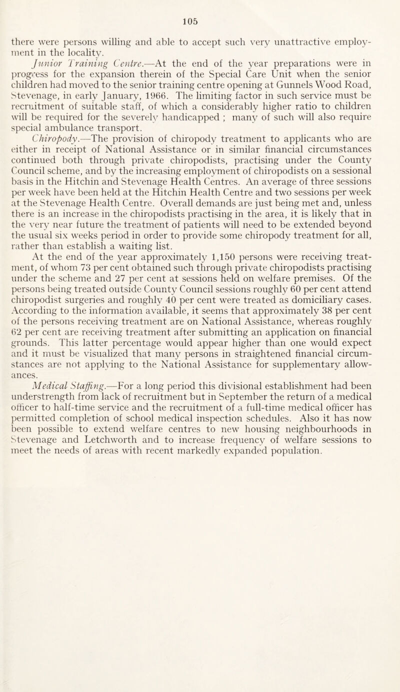 there were persons willing and able to accept such very unattractive employ- ment in the locality. Junior 2'raining Centre.—At the end of the year preparations were in progiress for the expansion therein of the Special Care Unit when the senior children had moved to the senior training centre opening at Gunnels Wood Road, Stevenage, in early January, 1966. The limiting factor in such service must be recruitment of suitable staff, of which a considerably higher ratio to children will be required for the severely handicapped ; many of such will also require special ambulance transport. Chiropody.—The provision of chiropody treatment to applicants who are either in receipt of National Assistance or in similar financial circumstances continued both through private chiropodists, practising under the County Council scheme, and by the increasing employment of chiropodists on a sessional basis in the Hitchin and Stevenage Health Centres. An average of three sessions per week have been held at the Hitchin Health Centre and two sessions per week at the Stevenage Health Centre. Overall demands are just being met and, unless there is an increase in the chiropodists practising in the area, it is likely that in the very near future the treatment of patients will need to be extended beyond the usual six weeks period in order to provide some chiropody treatment for all, rather than establish a waiting list. At the end of the year approximately 1,150 persons were receiving treat- ment, of whom 73 per cent obtained such through private chiropodists practising under the scheme and 27 per cent at sessions held on welfare premises. Of the persons being treated outside County Council sessions roughly 60 per cent attend chiropodist surgeries and roughly 40 per cent were treated as domiciliary cases. According to the information available, it seems that approximately 38 per cent of the persons receiving treatment are on National Assistance, whereas roughly 62 per cent are receiving treatment after submitting an application on financial grounds. This latter percentage would appear higher than one would expect and it must be visualized that many persons in straightened financial circum- stances are not applying to the National Assistance for supplementary allow- ances. Medical Stajfing.—For a long period this divisional establishment had been understrength from lack of recruitment but in September the return of a medical officer to half-time service and the recruitment of a full-time medical officer has permitted completion of school medical inspection schedules. Also it has now been possible to extend welfare centres to new housing neighbourhoods in Stevenage and Letchworth and to increase frequency of welfare sessions to meet the needs of areas with recent markedly expanded population.