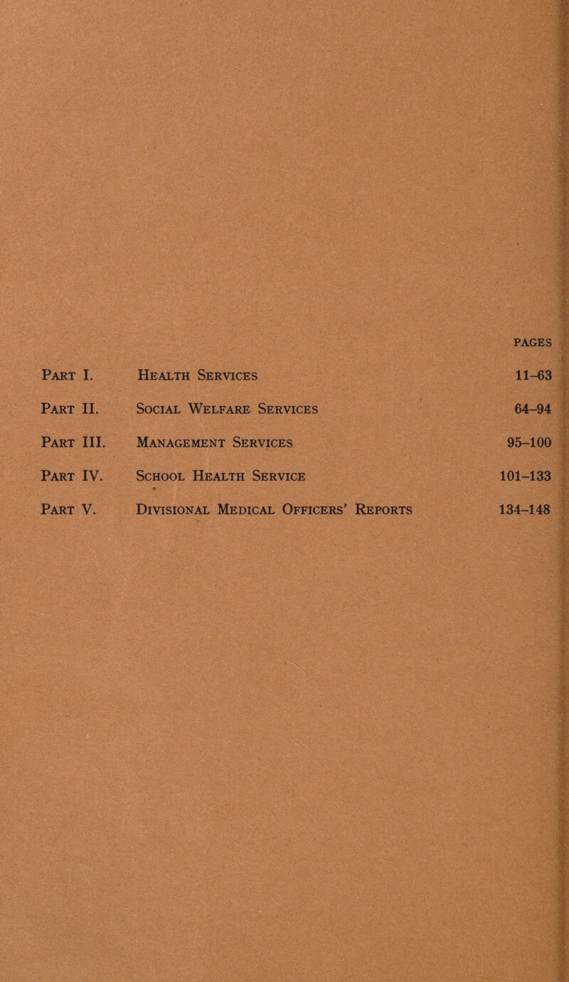 pages Part I. Health Services 11-63 Part IL Social Welfare Services 64—94 Part IIL Management Services 95-100 Part IV. School Health Service 101-133 Part V. Divisional Medical Officers’ Reports 134-148