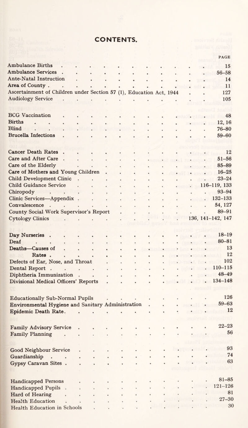 CONTENTS Ambulance Births ..... ♦ • • 0 PAGE 15 Ambulance Services ..... • • • 0 56-58 Ante-Natal Instruction .... 14 Area of County ...... 11 Ascertainment of Children under Section 57 (1), Education Act, 1944 127 Audiology Service ..... « 0 0 0 105 BCG Vaccination ..... • • • • • • 48 Births ....... © 12, 16 Blind ....... • 0 0 # 0 • 76-80 Brucella Infections ..... 59-60 Cancer Death Rates ..... © 12 Care and After Care ..... 0 51-56 Care of the Elderly .... 0 85-89 Care of Mothers and Young Children . • 16-25 Child Development Clinic .... 0 23-24 Child Guidance Service .... 116-119, 133 Chiropody ...... 0 93-94 Clinic Services—Appendix .... 0 132-133 Convalescence ...... 0 54, 127 County Social Work Supervisor’s Report • 89-91 Cytology Clinics ..... 136, 141- -142, 147 Day Nurseries ....... Deaf ........ Deaths—Causes of ..... Rates ....... Defects of Ear, Nose, and Throat Dental Report ....... Diphtheria Immunization ..... Divisional Medical Officers’ Reports Educationally Sub-Normal Pupils Environmental Hygiene and Sanitary Administration Epidemic Death Rate. ..... Family Advisory Service ..... Family Planning ...... Good Neighbour Service ..... Guardianship ....... Gypsy Caravan Sites ...... Handicapped Persons . Handicapped Pupils ...... Hard of Hearing ...... Health Education ....•• Health Education in Schools .... 18-19 80-81 13 12 102 110-115 48-49 134-148 126 59-63 12 22-23 56 93 74 63 81-85 121-126 81 27-30 30
