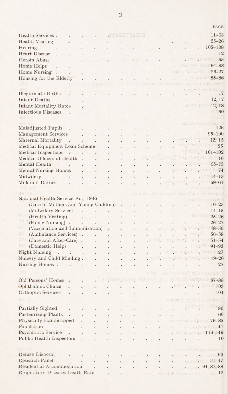 PAGE Health Services ............ 11-63 Health Visiting ......... 25-26 Hearing ............ 105-108 Heart Disease ........... 12 Heroin Abuse ........... 55 Home Helps . . . . . . . ... 91-93 Home Nursing ..... ...... 26-27 Housing for the Elderly . . . . . . . . . 85-86 Illegitimate Births ........... 17 Infant Deaths . . . . . . . . . . • • 12, 17 Infant Mortality Rates . . . . . . . . . . 12, 18 Infectious Diseases ........... 50 Maladjusted Pupils ........... 126 Management Services .......... 95-100 Maternal Mortality . . . . . . . . . . . 12, 15 Medical Equipment Loan Scheme ........ 55 Medical Inspections . . . . . . . . . . .101-102 Medical Officers of Health .......... 10 Mental Health ... ....... 65-75 Mental Nursing Homes .......... 74 Midwifery . ........... 14-15 Milk and Dairies . . . . . . . . . . . 59-61 National Health Service Act, 1946 (Care of Mothers and Young Children) ....... 16-25 (Midwifery Service) . . . . . . . . . . 14-15 (Health Visiting) 25-26 (Home Nursing) ........... 26-27 ( Vaccination and Immunization) . . . . . . . . 48-50 (Ambulance Services) .......... 56-58 (Care and After-Care) . . . ...... 51-54 (Domestic Help) .......... 91-93 Night Nursing . . . . . . . . . . . . 27 Nursery and Child Minding . . . . . . . . . . 19—20 Nursing Homes ............ 27 Old Persons’ Homes . . . . . . . . . . 87-89 Ophthalmic Clinics . . . . . . . . . . ■ . 103 Orthoptic Services ........... 104 Partially Sighted . . . . . . . . . . . 80 Pasteurizing Plants ......... . 60 Physically Handicapped . . . . . . . ... 76-85 Population . . . . . . . . . . 11 Psychiatric Service . . .. . . . . . . . . 116-119 Public Health Inspectors .......... 10 Refuse Disposal ........... 63 Research Panel .......... 31-47 Residential Accommodation ......... 64, 87-89 Respiratory Diseases Death Rate . . . . . . . . 12