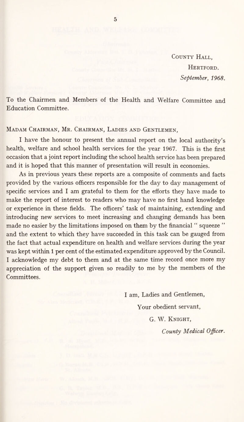 County Hall, Hertford. September, 1968. To the Chairmen and Members of the Health and Welfare Committee and Education Committee. Madam Chairman, Mr. Chairman, Ladies and Gentlemen, I have the honour to present the annual report on the local authority’s health, welfare and school health services for the year 1967. This is the first occasion that a joint report including the school health service has been prepared and it is hoped that this manner of presentation will result in economies. As in previous years these reports are a composite of comments and facts provided by the various officers responsible for the day to day management of specific services and I am grateful to them for the efforts they have made to make the report of interest to readers who may have no first hand knowledge or experience in these fields. The officers’ task of maintaining, extending and introducing new services to meet increasing and changing demands has been made no easier by the limitations imposed on them by the financial “ squeeze ” and the extent to which they have succeeded in this task can be gauged from the fact that actual expenditure on health and welfare services during the year was kept within 1 per cent of the estimated expenditure approved by the Council. I acknowledge my debt to them and at the same time record once more my appreciation of the support given so readily to me by the members of the Committees. I am, Ladies and Gentlemen, Your obedient servant, G. W. Knight, County Medical Officer.