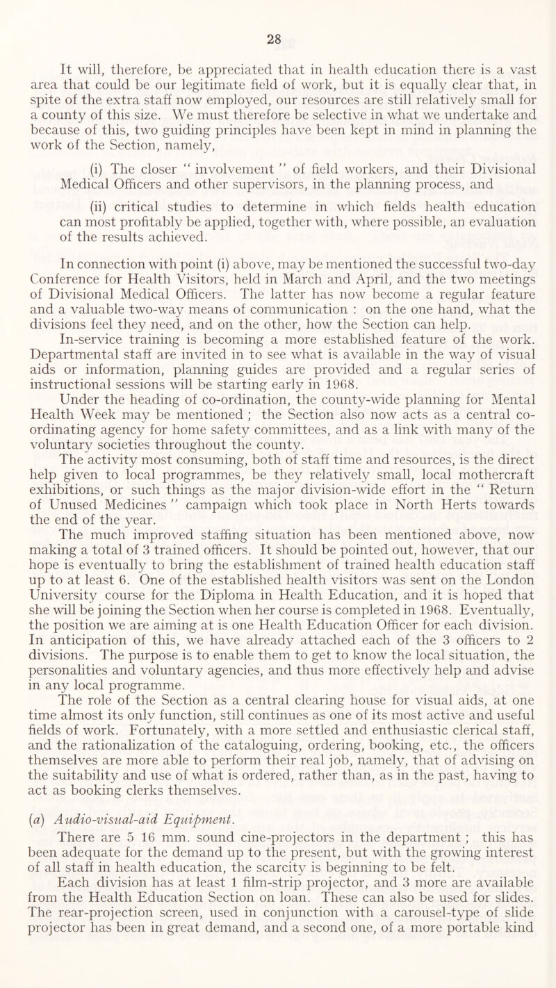 It will, therefore, be appreciated that in health education there is a vast area that could be our legitimate field of work, but it is equally clear that, in spite of the extra staff now employed, our resources are still relatively small for a county of this size. We must therefore be selective in what we undertake and because of this, two guiding principles have been kept in mind in planning the work of the Section, namely, (i) The closer “ involvement ” of held workers, and their Divisional Medical Officers and other supervisors, in the planning process, and (ii) critical studies to determine in which fields health education can most profitably be applied, together with, where possible, an evaluation of the results achieved. In connection with point (i) above, may be mentioned the successful two-day Conference for Health Visitors, held in March and April, and the two meetings of Divisional Medical Officers. The latter has now become a regular feature and a valuable two-way means of communication : on the one hand, what the divisions feel they need, and on the other, how the Section can help. In-service training is becoming a more established feature of the work. Departmental staff are invited in to see what is available in the way of visual aids or information, planning guides are provided and a regular series of instructional sessions will be starting early in 1968. Under the heading of co-ordination, the county-wide planning for Mental Health Week may be mentioned ; the Section also now acts as a central co- ordinating agency for home safety committees, and as a link with many of the voluntary societies throughout the county. The activity most consuming, both of staff time and resources, is the direct help given to local programmes, be they relatively small, local mothercraft exhibitions, or such things as the major division-wide effort in the “ Return of Unused Medicines ” campaign which took place in North Herts towards the end of the year. The much improved staffing situation has been mentioned above, now making a total of 3 trained officers. It should be pointed out, however, that our hope is eventually to bring the establishment of trained health education staff up to at least 6. One of the established health visitors was sent on the London University course for the Diploma in Health Education, and it is hoped that she will be joining the Section when her course is completed in 1968. Eventually, the position we are aiming at is one Health Education Officer for each division. In anticipation of this, we have already attached each of the 3 officers to 2 divisions. The purpose is to enable them to get to know the local situation, the personalities and voluntary agencies, and thus more effectively help and advise in any local programme. The role of the Section as a central clearing house for visual aids, at one time almost its only function, still continues as one of its most active and useful fields of work. Fortunately, with a more settled and enthusiastic clerical staff, and the rationalization of the cataloguing, ordering, booking, etc., the officers themselves are more able to perform their real job, namely, that of advising on the suitability and use of what is ordered, rather than, as in the past, having to act as booking clerks themselves. (a) Audio-visual-aid Equipment. There are 5 16 mm. sound cine-projectors in the department ; this has been adequate for the demand up to the present, but with the growing interest of all staff in health education, the scarcity is beginning to be felt. Each division has at least 1 film-strip projector, and 3 more are available from the Health Education Section on loan. These can also be used for slides. The rear-projection screen, used in conjunction with a carousel-type of slide projector has been in great demand, and a second one, of a more portable kind