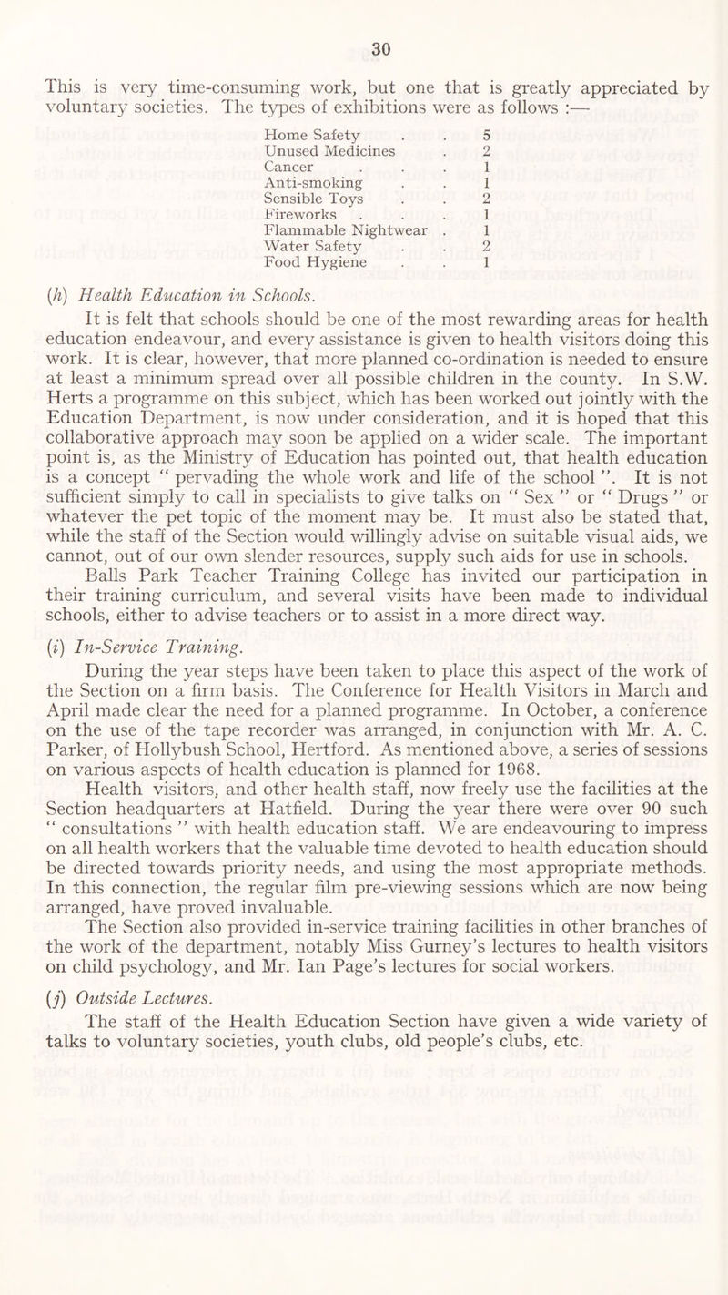 This is very time-consuming work, but one that is greatly appreciated by voluntary societies. The types of exhibitions were as follows :— Home Safety . . 5 Unused Medicines . 2 Cancer 1 Anti-smoking . . 1 Sensible Toys . . 2 Fireworks 1 Flammable Nightwear . 1 Water Safety . . 2 Food Flygiene . . 1 (h) Health Education in Schools. It is felt that schools should be one of the most rewarding areas for health education endeavour, and every assistance is given to health visitors doing this work. It is clear, however, that more planned co-ordination is needed to ensure at least a minimum spread over all possible children in the county. In S.W. Herts a programme on this subject, which has been worked out jointly with the Education Department, is now under consideration, and it is hoped that this collaborative approach may soon be applied on a wider scale. The important point is, as the Ministry of Education has pointed out, that health education is a concept “ pervading the whole work and life of the school ”. It is not sufficient simply to call in specialists to give talks on “ Sex ” or “ Drugs ” or whatever the pet topic of the moment may be. It must also be stated that, while the staff of the Section would willingly advise on suitable visual aids, we cannot, out of our own slender resources, supply such aids for use in schools. Balls Park Teacher Training College has invited our participation in their training curriculum, and several visits have been made to individual schools, either to advise teachers or to assist in a more direct way. (i) In-Service Training. During the year steps have been taken to place this aspect of the work of the Section on a firm basis. The Conference for Health Visitors in March and April made clear the need for a planned programme. In October, a conference on the use of the tape recorder was arranged, in conjunction with Mr. A. C. Parker, of Hollybush School, Hertford. As mentioned above, a series of sessions on various aspects of health education is planned for 1968. Health visitors, and other health staff, now freely use the facilities at the Section headquarters at Hatfield. During the year there were over 90 such “ consultations ” with health education staff. We are endeavouring to impress on all health workers that the valuable time devoted to health education should be directed towards priority needs, and using the most appropriate methods. In this connection, the regular him pre-viewing sessions which are now being arranged, have proved invaluable. The Section also provided in-service training facilities in other branches of the work of the department, notably Miss Gurney’s lectures to health visitors on child psychology, and Mr. Ian Page’s lectures for social workers. (j) Outside Lectures. The staff of the Health Education Section have given a wide variety of talks to voluntary societies, youth clubs, old people’s clubs, etc.