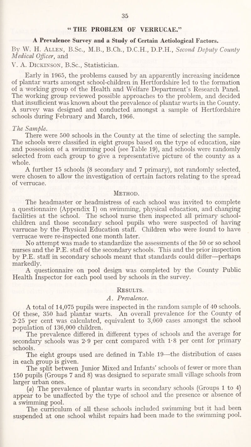 “ THE PROBLEM OF VERRUCAE.” A Prevalence Survey and a Study of Certain Aetiological Factors. By W. H. Allen, B.Sc., M.B., B.Ch., D.C.H., D.P.H., Second Deputy County Medical Officer, and V. A. Dickinson, B.Sc., Statistician. Early in 1965, the problems caused by an apparently increasing incidence of plantar warts amongst school-children in Hertfordshire led to the formation of a working group of the Health and Welfare Department’s Research Panel. The working group reviewed possible approaches to the problem, and decided that insufficient was known about the prevalence of plantar warts in the County. A survey was designed and conducted amongst a sample of Hertfordshire schools during February and March, 1966. The Sample. There were 500 schools in the County at the time of selecting the sample. The schools were classified in eight groups based on the type of education, size and possession of a swimming pool (see Table 19), and schools were randomly selected from each group to give a representative picture of the county as a whole. A further 15 schools (8 secondarj/ and 7 primary), not randomly selected, were chosen to allow the investigation of certain factors relating to the spread of verrucae. Method. The headmaster or headmistress of each school was invited to complete a questionnaire (Appendix I) on swimming, physical education, and changing facilities at the school. The school nurse then inspected all primary school- children and those secondary school pupils who were suspected of having varrucae by the Physical Education staff. Children who were found to have verrucae were re-inspected one month later. No attempt was made to standardize the assessments of the 50 or so school nurses and the P.E. staff of the secondary schools. This and the prior inspection by P.E. staff in secondary schools meant that standards could differ—perhaps markedly. A questionnaire on pool design was completed by the County Public Health Inspector for each pool used by schools in the survey. Results. A. Prevalence. A total of 14,075 pupils were inspected in the random sample of 40 schools. Of these, 350 had plantar warts. An overall prevalence for the County of 2-25 per cent was calculated, equivalent to 3,060 cases amongst the school population of 136,000 children. The prevalence differed in different types of schools and the average for secondary schools was 2-9 per cent compared with 1-8 per cent for primary schools. The eight groups used are defined in Table 19—the distribution of cases in each group is given. The split between Junior Mixed and Infants’ schools of fewer or more than 150 pupils (Groups 7 and 8) was designed to separate small village schools from larger urban ones. (a) The prevalence of plantar warts in secondary schools (Groups 1 to 4) appear to be unaffected by the type of school and the presence or absence of a swimming pool. The curriculum of all these schools included swimming but it had been suspended at one school whilst repairs had been made to the swimming pool.