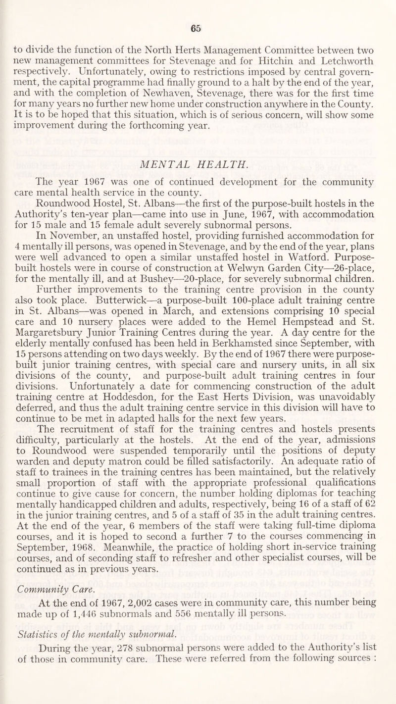 to divide the function of the North Herts Management Committee between two new management committees for Stevenage and for Hitchin and Letchworth respectively. Unfortunately, owing to restrictions imposed by central govern- ment, the capital programme had finally ground to a halt by the end of the year, and with the completion of Newhaven, Stevenage, there was for the first time for many years no further new home under construction anywhere in the County. It is to be hoped that this situation, which is of serious concern, will show some improvement during the forthcoming year. MENTAL HEALTH. The year 1967 was one of continued development for the community care mental health service in the county. Roundwood Hostel, St. Albans—the first of the purpose-built hostels in the Authority’s ten-year plan—came into use in June, 1967, with accommodation for 15 male and 15 female adult severely subnormal persons. In November, an unstaffed hostel, providing furnished accommodation for 4 mentally ill persons, was opened in Stevenage, and by the end of the year, plans were well advanced to open a similar unstaffed hostel in Watford. Purpose- built hostels were in course of construction at Welwyn Garden City—-26-place, for the mentally ill, and at Bushey—20-place, for severely subnormal children. Further improvements to the training centre provision in the county also took place. Butterwick—a purpose-built 100-place adult training centre in St. Albans—was opened in March, and extensions comprising 10 special care and 10 nursery places were added to the Hemel Hempstead and St. Margaretsbury Junior Training Centres during the year. A day centre for the elderly mentally confused has been held in Berkhamsted since September, with 15 persons attending on two days weekly. By the end of 1967 there were purpose- built junior training centres, with special care and nursery units, in all six divisions of the county, and purpose-built adult training centres in four divisions. Unfortunately a date for commencing construction of the adult training centre at Hoddesdon, for the East Herts Division, was unavoidably deferred, and thus the adult training centre service in this division will have to continue to be met in adapted halls for the next few years. The recruitment of staff for the training centres and hostels presents difficulty, particularly at the hostels. At the end of the year, admissions to Roundwood were suspended temporarily until the positions of deputy warden and deputy matron could be filled satisfactorily. An adequate ratio of staff to trainees in the training centres has been maintained, but the relatively small proportion of staff with the appropriate professional qualifications continue to give cause for concern, the number holding diplomas for teaching mentally handicapped children and adults, respectively, being 16 of a staff of 62 in the junior training centres, and 5 of a staff of 35 in the adult training centres. At the end of the year, 6 members of the staff were taking full-time diploma courses, and it is hoped to second a further 7 to the courses commencing in September, 1968. Meanwhile, the practice of holding short in-service training courses, and of seconding staff to refresher and other specialist courses, will be continued as in previous years. Community Care. At the end of 1967, 2,002 cases were in community care, this number being made up of 1,446 subnormals and 556 mentally ill persons. Statistics of the mentally subnormal. During the year, 278 subnormal persons were added to the Authority’s list of those in community care. These were referred from the following sources :